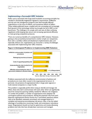 GRC Strategic Agenda: The Value Proposition of Governance, Risk, and Compliance
Page 5




Implementing a Successful GRC Initiative
Public outcry associated with large-scale fraudulent accounting principles has
resulted in dramatically heightened regulatory requirements. Ineffective
security and risk management programs have detrimentally affected
organizations to the tune of millions, and sometimes billions of dollars.
These widely publicized issues, coupled with the converging and increasingly
fluid dynamic of the technology market has brought the term GRC to the
boardroom. The challenge is to comply with new sets of often confusing
regulations while keeping data secure and increasing operational efficiency
to meet growing competitive pressures.
There are numerous benefits of a comprehensive GRC initiative. However,
getting to that proverbial promised land is neither simple nor inexpensive.
Even with a carefully crafted and detailed pre-implementation plan, and
especially without one, organizations can encounter a variety of challenges
associated with implementing their GRC initiatives.

Figure 2: Anticipated Problems in Implementing GRC Solutions

 Ineffective communication of policies and
                                                                           49%
                procedures

        Redesigning business processes                                44%


        Costs of upgrading/updating data                             41%

   Understanding the risks involved to the
                                                                 39%
               organization

  Difficulty communicating the value of
                                                               36%         % of Respondents
governance initiatives to decision-makers

                                             0%    10%   20%   30%    40%    50%    60%   70%
                                                  Source: Aberdeen Group, November 2007

Problems associated with the ineffective communication of policies and
procedures are most often rooted in the organizational structure. In
particular, the presence of organizational silos in large-scale regional or
multi-national companies is a major hurdle.
This problem is especially painful when trying to identify and manage risk.
Often, these silos don't communicate with each other which can significantly
cloud the enterprise-spanning visibility needed for effective risk mitigation.
To combat this problem, a number of organizations have adopted risk
convergence policies and procedures. Having the potential risks from each
disparate organizational division funnel into a centralized repository allows
risks to be identified, evaluated, prioritized, and managed based on a
complete and enterprise-encompassing risk picture. Also, it has the added
advantage of avoiding time consuming, costly, and unnecessary redundancy
issues. Organizations should not have to spend time and money alleviating
problems and risks that have already been overcome and managed.

© 2008 Aberdeen Group.                                                                          Telephone: 617 723 7890
www.aberdeen.com                                                                                      Fax: 617 723 7897
 