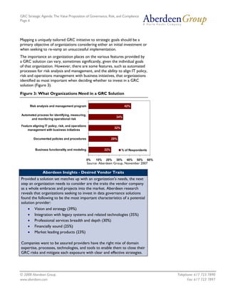 GRC Strategic Agenda: The Value Proposition of Governance, Risk, and Compliance
Page 6




Mapping a uniquely tailored GRC initiative to strategic goals should be a
primary objective of organizations considering either an initial investment or
when seeking to re-vamp an unsuccessful implementation.
The importance an organization places on the various features provided by
a GRC solution can vary, sometimes significantly, given the individual goals
of that organization. However, there are some features, such as automated
processes for risk analysis and management, and the ability to align IT policy,
risk and operations management with business initiatives, that organizations
identified as most important when deciding whether to invest in a GRC
solution (Figure 3).

Figure 3: What Organizations Need in a GRC Solution


         Risk analysis and management program                               42%

Automated process for identifying, measuring,
                                                                      34%
      and monitoring operational risk

Feature aligning IT policy, risk, and operations
                                                                     32%
    management with business initiatives

           Documented policies and procedures                       29%


            Business functionality and modeling               22%          % of Respondents


                                                   0%   10%   20%     30%     40%   50%       60%
                                                   Source: Aberdeen Group, November 2007

                 Aberdeen Insights - Desired Vendor Traits
Provided a solution set matches up with an organization's needs, the next
step an organization needs to consider are the traits the vendor company
as a whole embraces and projects into the market. Aberdeen research
reveals that organizations seeking to invest in data governance solutions
found the following to be the most important characteristics of a potential
solution provider:
     •     Vision and strategy (39%)
     •     Integration with legacy systems and related technologies (35%)
     •     Professional services breadth and depth (30%)
     •     Financially sound (25%)
     •     Market leading products (23%)

Companies want to be assured providers have the right mix of domain
expertise, processes, technologies, and tools to enable them to close their
GRC risks and mitigate each exposure with clear and effective strategies.




© 2008 Aberdeen Group.                                                                              Telephone: 617 723 7890
www.aberdeen.com                                                                                          Fax: 617 723 7897
 