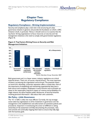 GRC Strategic Agenda: The Value Proposition of Governance, Risk, and Compliance
Page 7




                          Chapter Two:
                      Regulatory Compliance
Regulatory Compliance - Driving Implementation
Security and compliance play a vital role in the structuring of a data
governance initiative in general, and provide the foundation on which a GRC
initiative is built, in particular. Hence, it should come as no surprise that the
top factor driving organizations to focus resources on security and risk
management initiatives is the need to comply with governmental regulations
(Figure 4).

Figure 4: Top Factors Driving Focus on Security and Risk
Management Initiatives

70%

60%                                                                % of Respondents
            61%
50%

40%
                            42%
30%
                                            31%             29%              28%
20%

10%

 0%
        Government      Protect the    Risk associated     Industry    Internal policies
        regulations    organization     with sensitive   regulations
                       and its brand      business
                                         information
                                            Source: Aberdeen Group, November 2007

Both government and, to a lesser extent, industry regulations are critical
external drivers. There are, of course, internal drivers. The most important
of these is protecting the organization and its brand. The potential impact
on brand and, ultimately, corporate reputation offers a crystal-clear view of
the importance of establishing and maintaining organizational data that is
both secure and compliant. Employees in every function and at all levels can
attest to the catastrophic long-term impact on revenue and profitability of a
single instance, let alone frequent public disclosures, of security breaches
involving personal information / data about their own customers.
No Policy - Little Governance
The “G” in GRC is often the most difficult. Currently, the top strategic
action taken by organizations to drive investment in governance and risk
management is the establishment and enforcement of consistent policies and
procedures. Important in transitioning this action to fulfillment is taking
ownership of risk assessment and fully documenting the processes, risks,
and controls and continually mapping them back to ensure they fully align
with the business goals.

© 2008 Aberdeen Group.                                                                     Telephone: 617 723 7890
www.aberdeen.com                                                                                 Fax: 617 723 7897
 