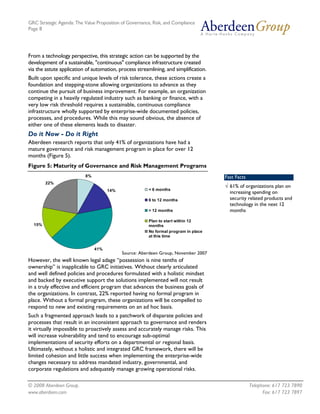 GRC Strategic Agenda: The Value Proposition of Governance, Risk, and Compliance
Page 8




From a technology perspective, this strategic action can be supported by the
development of a sustainable, "continuous" compliance infrastructure created
via the astute application of automation, process streamlining, and simplification.
Built upon specific and unique levels of risk tolerance, these actions create a
foundation and stepping-stone allowing organizations to advance as they
continue the pursuit of business improvement. For example, an organization
competing in a heavily regulated industry such as banking or finance, with a
very low risk threshold requires a sustainable, continuous compliance
infrastructure wholly supported by enterprise-wide documented policies,
processes, and procedures. While this may sound obvious, the absence of
either one of these elements leads to disaster.
Do it Now - Do it Right
Aberdeen research reports that only 41% of organizations have had a
mature governance and risk management program in place for over 12
months (Figure 5).
Figure 5: Maturity of Governance and Risk Management Programs
                           8%                                                         Fast Facts
        22%
                                                                                      √ 61% of organizations plan on
                                      14%                < 6 months
                                                                                        increasing spending on
                                                         6 to 12 months                 security related products and
                                                                                        technology in the next 12
                                                         > 12 months                    months
                                                         Plan to start within 12
  15%                                                    months
                                                         No formal program in place
                                                         at this time


                                41%
                                            Source: Aberdeen Group, November 2007
However, the well known legal adage “possession is nine tenths of
ownership” is inapplicable to GRC initiatives. Without clearly articulated
and well defined policies and procedures formulated with a holistic mindset
and backed by executive support the solutions implemented will not result
in a truly effective and efficient program that advances the business goals of
the organizations. In contrast, 22% reported having no formal program in
place. Without a formal program, these organizations will be compelled to
respond to new and existing requirements on an ad hoc basis.
Such a fragmented approach leads to a patchwork of disparate policies and
processes that result in an inconsistent approach to governance and renders
it virtually impossible to proactively assess and accurately manage risks. This
will increase vulnerability and tend to encourage sub-optimal
implementations of security efforts on a departmental or regional basis.
Ultimately, without a holistic and integrated GRC framework, there will be
limited cohesion and little success when implementing the enterprise-wide
changes necessary to address mandated industry, governmental, and
corporate regulations and adequately manage growing operational risks.

© 2008 Aberdeen Group.                                                                             Telephone: 617 723 7890
www.aberdeen.com                                                                                         Fax: 617 723 7897
 