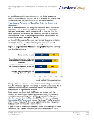 GRC Strategic Agenda: The Value Proposition of Governance, Risk, and Compliance
Page 9




As would be expected, there exists a distinct correlation between the
length of time and amount of money that an organization has invested in its
GRC program, and the effectiveness of their plans and capabilities.
Organizational Attributes and Capabilities Improving Security and
Compliance
One of the most common and widely discussed areas of GRC involves the
intersecting areas of IT security and risk management. Focusing on this
important aspect of GRC offers the opportunity to both drill down and
reveal capabilities and strategies that are equally applicable to governance
and compliance, as well as sharpening the picture on the importance and
business value of GRC initiatives as a whole.
As Figure 6 indicates, one of the most important attributes an organization
can possess is to have a responsible executive or team with primary
ownership for security governance and risk management.
Figure 6: Organizational Attributes Designed to Improve Security
and Risk Management


                Formal separation of duties               53%                   37%


Responsible executive or team with primary
ownership for security governance and risk                    64%                  25%
               management

Formal documentation, awareness and end-
user training programs around security and              45%                  44%
                 compliance

    Employees 'attest' to understanding and
                                                           58%                  24%
       declaring adherence to policies


                                              0%       20%       40%      60%         80%   100%
                                                       Currently exists   Plan to develop
                                                   Source: Aberdeen Group, November 2007

Having a dedicated executive or cross-functional team taking ownership of
the GRC initiative is important for a variety of reasons. One reason is that it
addresses the disconnect that often exists between the IT and business
factions within an organizational structure.
Understanding and aligning both the IT issues and business goals that
influence and determine the scope of a governance program is critical to
ensuring its success and longevity. Highlighting this need for alignment,
Aberdeen research from the November 2007 benchmark report, Security
Governance and Risk Management reported that almost 91% of organizations
either have or are currently developing capabilities that allow management
to be accurately informed of IT-dependent risks.
A good example of how tech-intensive GRC tools can be leveraged to show
value to the CxO involves automated risk and compliance related report

© 2008 Aberdeen Group.                                                                             Telephone: 617 723 7890
www.aberdeen.com                                                                                         Fax: 617 723 7897
 