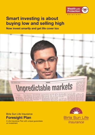 Smart investing is about
                                                                                               buying low and selling high
                                                                                               Now invest smartly and get life cover too




                                                                                               Birla Sun Life Insurance
Call: 1-800-270-7000           www.birlasunlife.com             sms FORESIGHT to 56161
                                                                                               Foresight Plan
                                                                                               A Life Insurance Plan with unique guarantees
Regd. Office: One Indiabulls Centre, Tower 1, 15th & 16th Floor, Jupiter Mill Compound, 841,   on investment
Senapati Bapat Marg, Elphinstone Road, Mumbai 400013. Reg. No.109 Unique No.: 109L069V01
ADV/2/10-11/4481 VER 3/Sept/2011




                                               20                                                                                             1
 
