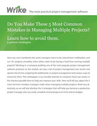 The most practical project management software



Do You Make These 5 Most Common
Mistakes in Managing Multiple Projects?
Learn how to avoid them.
5 proven strategies




Have you ever wondered why some managers seem to be natural born multitaskers and
run 10+ projects smoothly, when others seem to be having a hard time running multiple
projects? Working in a company building one of the most popular project management
software products on the market, we hear a lot of project management war stories and
spend a lot of time analyzing the bottlenecks in project management and various ways to
overcome them. This whitepaper is our humble attempt to compress those war stories in
the shortest possible form to help you improve your skills. Here we’ll tell you about the 5
most common mistakes managers make when managing multiple projects. Read very at-
tentively, as we will also disclose the 5 strategies that will help you become a productive
project manager who can easily complete several projects on time and on budget .
 