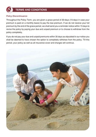 Mortality Charge
                                                                                                                         TERMS AND CONDITIONS
Mortality charge is deducted every month for providing you with the insurance cover. It is
charged by canceling units proportionately from each investment fund you have at that time.                    Policy Discontinuance
The charge per 1000 of Sum at Risk (Basic Sum Assured less Fund Value) will depend on the                      Throughout the Policy Term, you are given a grace period of 30-days (15-days in case your
gender and attained age of the life insured.                                                                   premium is paid on a monthly basis) to pay the due premium. If we do not receive your full
Charge per 1000 of Sum at Risk                                                                                 premium by the end of the grace period, we shall send you a reminder notice within 15 days to
                                                                                                               revive the policy by paying your due and unpaid premium or to choose to withdraw from the
 Attained Age            Age 25             Age 35           Age 45           Age 55              Age 65
                                                                                                               policy completely.
 Male                    1.546               1.753             3.040           7.064              16.267
                                                                                                               If you do not pay your due and unpaid premiums within 30 days as stipulated in our notice you
 Female                  1.502               1.605             2.505           5.494              13.197       shall be deemed to have chosen the option to completely withdraw from the policy. Till this
The charge for the Enhanced Sum Assured will depend on the Savings Date, gender and entry                      period, your policy as well as all insurance cover and charges will continue.
age of the life insured.

Charge per 1000 of Enhanced Sum Assured

                                     Male                                          Female

 Savings Date   10 Yrs     15 Yrs   20 Yrs    25 Yrs   30 Yrs    10 Yrs   15 Yrs   20 Yrs   25 Yrs    30 Yrs

 Entry Age 25   1.380      1.434    1.516      1.551   1.585      1.345   1.377    1.440    1.459     1.482

 Entry Age 35   1.884      2.093    2.321      2.473   2.981      1.619   1.765    1.933    2.025     2.334

 Entry Age 45   3.941      4.502    5.040      5.875   7.227      3.042   3.498    3.911    4.487     5.487

 Entry Age 55   9.504      10.808 12.946         -       -        7.341   8.255    9.308      -            -

Sample rates are provided for your reference. Please visit our website or ask your financial advisor
for the rates applicable to you. Mortality charges are guaranteed throughout the policy term.

Miscellaneous Charges
We currently charge Rs. 50 per request for premium re-direction, fund switch and partial
withdrawal. We do however reserve the right to charge up to Rs. 500 per request in the future.
We presently charge Rs. 100 per policy revival. We may increase this charge in the future
subject to a maximum of Rs. 1,000 per revival. Any increase in miscellaneous will be subject
to IRDA approval.

Service Tax
Service Tax and other levies, as applicable, will be extra and levied as per the extant tax laws.

IRDA Approval
Only when specified and within stated limits, we may increase a particular charge at any time in
the future. We, however, need to get prior approval from the IRDA before such charge increase
is effective. Otherwise, all other charges in this policy are guaranteed to never increase during
the tenure of the policy.




                                                       12                                                                                                13
 