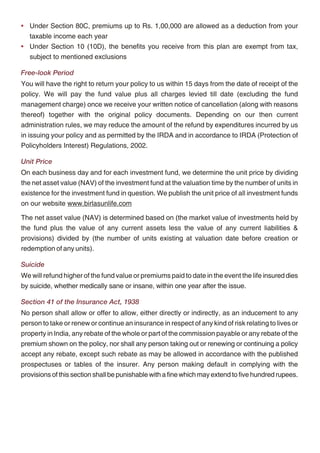 During the first five policy years - should you completely withdraw from the policy, the            • Under Section 80C, premiums up to Rs. 1,00,000 are allowed as a deduction from your
insurance cover will cease and your fund value net of any discontinuance charge will be                taxable income each year
transferred to the Discontinued Policy Fund. The Discontinued Policy Fund will be credited          • Under Section 10 (10D), the benefits you receive from this plan are exempt from tax,
with a minimum interest rate of 3.5% p.a. on compounding basis and the proceeds from this will         subject to mentioned exclusions
be payable to you on the date corresponding to your fifth policy anniversary or the date the life
                                                                                                    Free-look Period
insured dies, if sooner. The discontinuance charge is as follows -
                                                                                                    You will have the right to return your policy to us within 15 days from the date of receipt of the
         Policy Discontinued                          For AP of Rs. 25,000 or more                  policy. We will pay the fund value plus all charges levied till date (excluding the fund
           In Policy Year 1                       Lower of 6% of AP, 6% of FV, Rs. 6,000            management charge) once we receive your written notice of cancellation (along with reasons
           In Policy Year 2                       Lower of 4% of AP, 4% of FV, Rs. 5,000
                                                                                                    thereof) together with the original policy documents. Depending on our then current
                                                                                                    administration rules, we may reduce the amount of the refund by expenditures incurred by us
           In Policy Year 3                       Lower of 3% of AP, 3% of FV, Rs. 4,000
                                                                                                    in issuing your policy and as permitted by the IRDA and in accordance to IRDA (Protection of
           In Policy Year 4                       Lower of 2% of AP, 2% of FV, Rs. 2,000
                                                                                                    Policyholders Interest) Regulations, 2002.
           In Policy Year 5                                        Nil
                                                                                                    Unit Price
Where AP is Annual Premium and FV is Fund Value
                                                                                                    On each business day and for each investment fund, we determine the unit price by dividing
After five completed policy years - should you completely withdraw from the policy, the             the net asset value (NAV) of the investment fund at the valuation time by the number of units in
insurance cover will cease and your fund value shall be paid to you immediately.                    existence for the investment fund in question. We publish the unit price of all investment funds
                                                                                                    on our website www.birlasunlife.com
Policy Loans
                                                                                                    The net asset value (NAV) is determined based on (the market value of investments held by
You can avail of a loan on your policy. The minimum loan amount is Rs. 5,000 and
                                                                                                    the fund plus the value of any current assets less the value of any current liabilities &
the maximum loan amount is 40% of the fund value net of any discontinuance charges. The
                                                                                                    provisions) divided by (the number of units existing at valuation date before creation or
interest we charge on such loans will be fixed by us from time to time. Any top-up premiums
                                                                                                    redemption of any units).
paid shall first be adjusted towards your outstanding policy loan. Any proceeds payable upon
policy termination due to death, surrender or maturity shall be reduced by any outstanding          Suicide
policy loan at that time.                                                                           We will refund higher of the fund value or premiums paid to date in the event the life insured dies
Riders                                                                                              by suicide, whether medically sane or insane, within one year after the issue.

You can further customise your plan by adding the following riders:                                 Section 41 of the Insurance Act, 1938

• BSLI Accidental Death and Disability Rider                                                        No person shall allow or offer to allow, either directly or indirectly, as an inducement to any
                                                                                                    person to take or renew or continue an insurance in respect of any kind of risk relating to lives or
• BSLI Critical Illness Rider
                                                                                                    property in India, any rebate of the whole or part of the commission payable or any rebate of the
• BSLI Surgical Care Rider
                                                                                                    premium shown on the policy, nor shall any person taking out or renewing or continuing a policy
• BSLI Hospital Care Rider                                                                          accept any rebate, except such rebate as may be allowed in accordance with the published
• BSLI Waiver of Premium Rider                                                                      prospectuses or tables of the insurer. Any person making default in complying with the
For further details please refer to detailed brochure on riders or consult your financial           provisions of this section shall be punishable with a fine which may extend to five hundred rupees.
advisor or refer to our website.

Current Tax Benefits
As per extant tax laws, this plan offers tax benefits under Section 80C and Section 10 (10D) of
the Income Tax Act, 1961.




                                                  14                                                                                             15
 