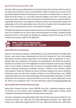 Section 45 of the Insurance Act, 1938

     No policy of life insurance effected after the coming into force of this Act shall, after the expiry of
     two years from the date on which it was effected be called in question by an insurer on the
     ground that statement made in the proposal or in any report of a medical officer, or referee, or
     friend of the life insured, or in any other document leading to the issue of the policy, was
     inaccurate or false, unless the insurer shows that such statement was on a material matter or
     suppressed facts which it was material to disclose and that it was fraudulently made by the
     policyholder and that the policyholder knew at the time of making it that the statement was
     false or that it suppressed facts which it was material to disclose.

     Provided that nothing in this section shall prevent the insurer from calling for proof of age at any
     time if he is entitled to do so, and no policy shall be deemed to be called in question merely
     because the terms of the policy are adjusted on subsequent proof that the age of the life
     insured was incorrectly stated in the application.


                BIRLA SUN LIFE INSURANCE –
                A COMING TOGETHER OF VALUES

     About Birla Sun Life Insurance

     Birla Sun Life Insurance Company Limited (BSLI) is a joint venture between the Aditya Birla
     Group, a well known Indian conglomerate and Sun Life Financial Inc, one of the leading
     international financial services organizations from Canada. With an experience of over a
     decade, BSLI has contributed to the growth and development of the Indian life insurance
     industry and currently is one of the leading life insurance companies in the country. Enjoying
     trust of over 2.4 Million customers, BSLI is known for innovations. BSLI offers a complete
     range of offerings comprising of protection solutions, children's future solutions, wealth
     with protection, health and wellness as well as retirement solutions and has an extensive
     distribution reach over 500 cities through its network of over 600 branches, over 140058
     empanelled advisors and over 240 partnerships with Corporate Agents and Banks. The AUM
     of Birla Sun Life Insurance is close to Rs19146 crs and it has a robust capital base of over
     Rs. 2450 crs as on August 31, 2011. For more information, please visit www.birlasunlife.com

     About Aditya Birla Financial Services Group

     Aditya Birla Financial Services Group (ABFSG) has built a significant presence across
     its verticals, viz life insurance, asset management, NBFC, private equity, broking, wealth
     management & distribution and general insurance advisory services.

     The seven companies representing Aditya Birla Financial Services Group are Birla Sun Life
     Insurance Company Ltd., Birla Sun Life Asset Management Company Ltd., Aditya Birla
     Finance Ltd., Aditya Birla Capital Advisors Pvt. Ltd., Aditya Birla Money Ltd., Aditya Birla




16                                                 17
 