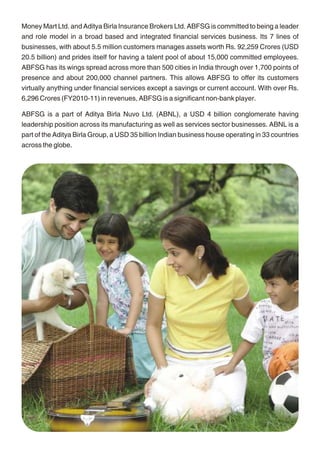 Money Mart Ltd. and Aditya Birla Insurance Brokers Ltd. ABFSG is committed to being a leader       About Sun Life Financial
and role model in a broad based and integrated financial services business. Its 7 lines of
                                                                                                   Sun Life Financial is a leading international financial services organization providing a diverse
businesses, with about 5.5 million customers manages assets worth Rs. 92,259 Crores (USD
                                                                                                   range of protection and wealth accumulation products and services to individuals and
20.5 billion) and prides itself for having a talent pool of about 15,000 committed employees.
                                                                                                   corporate customers. Chartered in 1865, Sun Life Financial and its partners today have
ABFSG has its wings spread across more than 500 cities in India through over 1,700 points of
                                                                                                   operations in key markets worldwide, including Canada, the United States, the United
presence and about 200,000 channel partners. This allows ABFSG to offer its customers
                                                                                                   Kingdom, Ireland, Hong Kong, the Philippines, Japan, Indonesia, India, China and Bermuda.
virtually anything under financial services except a savings or current account. With over Rs.
                                                                                                   As of June 30, 2011, the Sun Life Financial group of companies had total assets under
6,296 Crores (FY2010-11) in revenues, ABFSG is a significant non-bank player.
                                                                                                   management of $474 billion. For more information please visit www.sunlife.com
ABFSG is a part of Aditya Birla Nuvo Ltd. (ABNL), a USD 4 billion conglomerate having
                                                                                                   Sun Life Financial Inc. trades on the Toronto (TSX), New York (NYSE) and Philippine (PSE)
leadership position across its manufacturing as well as services sector businesses. ABNL is a
                                                                                                   stock exchanges under the ticker symbol SLF.
part of the Aditya Birla Group, a USD 35 billion Indian business house operating in 33 countries
across the globe.
                                                                                                             RISK FACTORS AND DISCLAIMERS

                                                                                                   This policy is underwritten by Birla Sun Life Insurance Company Limited (BSLI). This is a
                                                                                                   non-participating unit linked life insurance plan. Birla Sun Life Insurance – BSLI Classic
                                                                                                   Endowment Plan are only the names of the Company and Policy respectively and do not in any
                                                                                                   way indicate their quality, future prospects or returns. The names of the funds offered in this
                                                                                                   plan do not in any way indicate their quality, future prospects or returns. The charges are
                                                                                                   guaranteed throughout the term of the policy unless specifically mentioned and subject to
                                                                                                   IRDA approval. The value of the investment fund reflects the value of the underlying
                                                                                                   investments. These investments are subject to market risks and change in fundamentals such
                                                                                                   as tax rates etc affecting the investment portfolio. The premium paid in unit linked life insurance
                                                                                                   policies are subject to investment risk associated with capital markets and the unit price of the
                                                                                                   units may go up or down based on the performance of investment fund and factors influencing
                                                                                                   the capital market and the policyholder is responsible for his/her decisions. There is no
                                                                                                   guarantee or assurance of returns above the guaranteed returns from the investment funds.
                                                                                                   BSLI reserves the right to recover levies such as the service tax levied by the authorities on
                                                                                                   insurance transactions. If there be any additional levies, they too will be recovered from you.
                                                                                                   This brochure contains the salient features of the plan. For further details please refer to the
                                                                                                   policy contract. Tax benefits are subject to changes in the tax laws. Insurance is the subject
                                                                                                   matter of solicitation. For more details and clarification call your BSLI Insurance Advisor or
                                                                                                   visit our website and see how we can help in making your dreams come true.




                                                18                                                                                             19
 