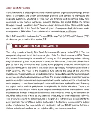 Money Mart Ltd. and Aditya Birla Insurance Brokers Ltd. ABFSG is committed to being a leader       About Sun Life Financial
and role model in a broad based and integrated financial services business. Its 7 lines of
                                                                                                   Sun Life Financial is a leading international financial services organization providing a diverse
businesses, with about 5.5 million customers manages assets worth Rs. 92,259 Crores (USD
                                                                                                   range of protection and wealth accumulation products and services to individuals and
20.5 billion) and prides itself for having a talent pool of about 15,000 committed employees.
                                                                                                   corporate customers. Chartered in 1865, Sun Life Financial and its partners today have
ABFSG has its wings spread across more than 500 cities in India through over 1,700 points of
                                                                                                   operations in key markets worldwide, including Canada, the United States, the United
presence and about 200,000 channel partners. This allows ABFSG to offer its customers
                                                                                                   Kingdom, Ireland, Hong Kong, the Philippines, Japan, Indonesia, India, China and Bermuda.
virtually anything under financial services except a savings or current account. With over Rs.
                                                                                                   As of June 30, 2011, the Sun Life Financial group of companies had total assets under
6,296 Crores (FY2010-11) in revenues, ABFSG is a significant non-bank player.
                                                                                                   management of $474 billion. For more information please visit www.sunlife.com
ABFSG is a part of Aditya Birla Nuvo Ltd. (ABNL), a USD 4 billion conglomerate having
                                                                                                   Sun Life Financial Inc. trades on the Toronto (TSX), New York (NYSE) and Philippine (PSE)
leadership position across its manufacturing as well as services sector businesses. ABNL is a
                                                                                                   stock exchanges under the ticker symbol SLF.
part of the Aditya Birla Group, a USD 35 billion Indian business house operating in 33 countries
across the globe.
                                                                                                             RISK FACTORS AND DISCLAIMERS

                                                                                                   This policy is underwritten by Birla Sun Life Insurance Company Limited (BSLI). This is a
                                                                                                   non-participating unit linked life insurance plan. Birla Sun Life Insurance – BSLI Classic
                                                                                                   Endowment Plan are only the names of the Company and Policy respectively and do not in any
                                                                                                   way indicate their quality, future prospects or returns. The names of the funds offered in this
                                                                                                   plan do not in any way indicate their quality, future prospects or returns. The charges are
                                                                                                   guaranteed throughout the term of the policy unless specifically mentioned and subject to
                                                                                                   IRDA approval. The value of the investment fund reflects the value of the underlying
                                                                                                   investments. These investments are subject to market risks and change in fundamentals such
                                                                                                   as tax rates etc affecting the investment portfolio. The premium paid in unit linked life insurance
                                                                                                   policies are subject to investment risk associated with capital markets and the unit price of the
                                                                                                   units may go up or down based on the performance of investment fund and factors influencing
                                                                                                   the capital market and the policyholder is responsible for his/her decisions. There is no
                                                                                                   guarantee or assurance of returns above the guaranteed returns from the investment funds.
                                                                                                   BSLI reserves the right to recover levies such as the service tax levied by the authorities on
                                                                                                   insurance transactions. If there be any additional levies, they too will be recovered from you.
                                                                                                   This brochure contains the salient features of the plan. For further details please refer to the
                                                                                                   policy contract. Tax benefits are subject to changes in the tax laws. Insurance is the subject
                                                                                                   matter of solicitation. For more details and clarification call your BSLI Insurance Advisor or
                                                                                                   visit our website and see how we can help in making your dreams come true.




                                                18                                                                                             19
 