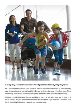 THE SALIENT BENEFITS OF THE PLAN ARE

                                                                                                  • You choose the Savings Date that suits your savings objectives
                                                                                                  • You choose the premium amount you want to pay every year prior to your Savings Date
                                                                                                  • You can also choose to pay your premium for only 5, 10, 15 or 20 years through our
                                                                                                     short-pay options
                                                                                                  • You will enjoy a life cover of no less than the Basic Sum Assured throughout the policy term
                                                                                                  • You also have the freedom -
                                                                                                     - To increase the financial security for your loved ones by choosing an Enhanced
                                                                                                        Sum Assured;
                                                                                                     - To increase the protection under this plan by choosing additional riders; and
                                                                                                     - To meet any emergency fund requirements by making partial withdrawals or taking a
                                                                                                        policy loan
                                                                                                  • Finally, you enjoy tax benefits under section 80C and section 10 (10D) of the Income
                                                                                                     Tax Act, 1961

                                                                                                  Plan at a glance

                                                                                                   Policy Term               10, 15, 20, 25 and 30 years

                                                                                                   Savings Date              Same as policy term

                                                                                                   Entry Age                 1 year to 65 years, subject to minimum age of 18 on Savings Date

                                                                                                   Basic Premium             Minimum Rs. 25,000 p.a. if paid annually
                                                                                                                             Minimum Rs. 30,000 p.a. if paid monthly, quarterly or semi-annually

                                                                                                   Pay Term                  Short pay - 5, 10, 15, 20 years | To Savings Date

                                                                                                   Top-up Premium            Minimum Rs. 5,000

                                                                                                   Enhanced Sum Assured      Minimum Rs. 50,000 and not exceeding Basic Sum Assured,
                                                                                                                             Entry Age 18 to 65 years, subject to maximum age of 75 on Savings Date



                                                                                                               THINGS YOU NEED TO KNOW
In this policy, investment risk in investment portfolio is borne by the policyholder.
                                                                                                  BSLI Classic Endowment Plan is a non-participating unit-linked life insurance plan. All unit-
As a sensible family person, your priority in life is to secure the happiness of your family by   linked life insurance plans are different from traditional insurance plans and are subject to
way of protection and financial stability. Not just for today, but also in the long term. More    different risk factors. The name of this plan and that of the investment funds do not in any way
importantly, you have to financially safe guard your loved ones against any eventuality.          indicate the quality of the plan or future returns.

Presenting the BSLI Classic Endowment Plan, a plan that not only helps you to save for a          In this plan, the investment risk in the investment funds chosen by you is borne by you.
future but also lets you reap rich benefits from the investment of your choice. Also keeps your   Investment funds are subject to investment risks and unit prices may go up or down reflecting
family financially independent, even if you are not around.                                       the market value of the underlying assets. Past performance is no guarantee of future results.




                                                 2                                                                                                 3
 