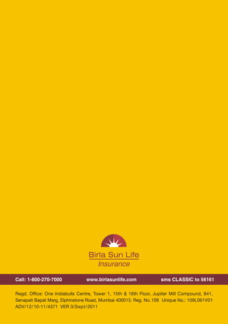 Plan your family's future with
                                                                                               complete control on your investment




                                                                                               Birla Sun Life Insurance
Call: 1-800-270-7000             www.birlasunlife.com              sms CLASSIC to 56161
                                                                                               Classic Endowment Plan
                                                                                               Advantage of financial protection with investment flexibility
Regd. Office: One Indiabulls Centre, Tower 1, 15th & 16th Floor, Jupiter Mill Compound, 841,
Senapati Bapat Marg, Elphinstone Road, Mumbai 400013. Reg. No. 109 Unique No.: 109L061V01
ADV/12/10-11/4371 VER 3/Sept/ 2011




                                              20                                                                                                 1
 