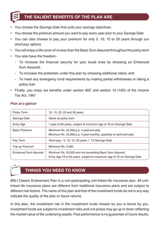 THE SALIENT BENEFITS OF THE PLAN ARE

                                                                                                  • You choose the Savings Date that suits your savings objectives
                                                                                                  • You choose the premium amount you want to pay every year prior to your Savings Date
                                                                                                  • You can also choose to pay your premium for only 5, 10, 15 or 20 years through our
                                                                                                     short-pay options
                                                                                                  • You will enjoy a life cover of no less than the Basic Sum Assured throughout the policy term
                                                                                                  • You also have the freedom -
                                                                                                     - To increase the financial security for your loved ones by choosing an Enhanced
                                                                                                        Sum Assured;
                                                                                                     - To increase the protection under this plan by choosing additional riders; and
                                                                                                     - To meet any emergency fund requirements by making partial withdrawals or taking a
                                                                                                        policy loan
                                                                                                  • Finally, you enjoy tax benefits under section 80C and section 10 (10D) of the Income
                                                                                                     Tax Act, 1961

                                                                                                  Plan at a glance

                                                                                                   Policy Term               10, 15, 20, 25 and 30 years

                                                                                                   Savings Date              Same as policy term

                                                                                                   Entry Age                 1 year to 65 years, subject to minimum age of 18 on Savings Date

                                                                                                   Basic Premium             Minimum Rs. 25,000 p.a. if paid annually
                                                                                                                             Minimum Rs. 30,000 p.a. if paid monthly, quarterly or semi-annually

                                                                                                   Pay Term                  Short pay - 5, 10, 15, 20 years | To Savings Date

                                                                                                   Top-up Premium            Minimum Rs. 5,000

                                                                                                   Enhanced Sum Assured      Minimum Rs. 50,000 and not exceeding Basic Sum Assured,
                                                                                                                             Entry Age 18 to 65 years, subject to maximum age of 75 on Savings Date



                                                                                                               THINGS YOU NEED TO KNOW
In this policy, investment risk in investment portfolio is borne by the policyholder.
                                                                                                  BSLI Classic Endowment Plan is a non-participating unit-linked life insurance plan. All unit-
As a sensible family person, your priority in life is to secure the happiness of your family by   linked life insurance plans are different from traditional insurance plans and are subject to
way of protection and financial stability. Not just for today, but also in the long term. More    different risk factors. The name of this plan and that of the investment funds do not in any way
importantly, you have to financially safe guard your loved ones against any eventuality.          indicate the quality of the plan or future returns.

Presenting the BSLI Classic Endowment Plan, a plan that not only helps you to save for a          In this plan, the investment risk in the investment funds chosen by you is borne by you.
future but also lets you reap rich benefits from the investment of your choice. Also keeps your   Investment funds are subject to investment risks and unit prices may go up or down reflecting
family financially independent, even if you are not around.                                       the market value of the underlying assets. Past performance is no guarantee of future results.




                                                 2                                                                                                 3
 