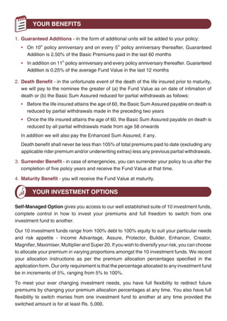 YOUR CHOICES                                                                                   YOUR BENEFITS

1. Savings Date - the date on which your policy matures. Your options are 10th, 15th, 20th, 25th or   1. Guaranteed Additions - in the form of additional units will be added to your policy:
       30th policy anniversary.                                                                          • On 10th policy anniversary and on every 5th policy anniversary thereafter. Guaranteed
2. Basic Premium - the premium amount you commit to pay every year during the pay term.                    Addition is 2.50% of the Basic Premiums paid in the last 60 months
       Your Basic Sum Assured will be determined based on the premium amount you commit.                 • In addition on 11th policy anniversary and every policy anniversary thereafter. Guaranteed
                                                                                                           Addition is 0.25% of the average Fund Value in the last 12 months
3. Pay Term - your Basic Premium is due every policy year prior to the Savings Date. We also
       offer short pay options of 5-Pay, 10-Pay, 15-Pay or 20-Pay for your convenience.               2. Death Benefit - in the unfortunate event of the death of the life insured prior to maturity,
                                                                                                         we will pay to the nominee the greater of (a) the Fund Value as on date of intimation of
4. Pay Mode - you can pay in monthly, quarterly, semi-annual or annual instalments. For
                                                                                                         death or (b) the Basic Sum Assured reduced for partial withdrawals as follows:
       monthly instalments, two payments are required upfront at entry. Please ask your financial
                                                                                                         • Before the life insured attains the age of 60, the Basic Sum Assured payable on death is
       advisor for details about the range of convenient payment methods we offer.
                                                                                                           reduced by partial withdrawals made in the preceding two years
Basic Sum Assured (1) is the minimum death benefit payable on the death of the life insured.             • Once the life insured attains the age of 60, the Basic Sum Assured payable on death is
The Basic Sum Assured is automatically determined as your Basic Premium multiplied by:                     reduced by all partial withdrawals made from age 58 onwards
• The higher of 10 or the number of years to maturity divided by 2, for entry ages below 45; or          In addition we will also pay the Enhanced Sum Assured, if any.
• The higher of 7 or the number of years to maturity divided by 4, for entry ages 45 and above           Death benefit shall never be less than 105% of total premiums paid to date (excluding any
                                                                                                         applicable rider premium and/or underwriting extras) less any previous partial withdrawals.
Based on your insurance needs, you can increase the amount of protection by opting for
Enhanced Sum Assured at inception. Enhanced Sum Assured will be paid in addition to                   3. Surrender Benefit - in case of emergencies, you can surrender your policy to us after the
the Basic Sum Assured under the Death Benefit prior to the Savings Date. You can                         completion of five policy years and receive the Fund Value at that time.
choose any amount of Enhanced Sum Assured, subject to a minimum of Rs. 50,000. We will                4. Maturity Benefit - you will receive the Fund Value at maturity.
calculate the Enhanced SA Premium payable by you and this premium will be added to
your Basic Premium.                                                                                           YOUR INVESTMENT OPTIONS
You may wish to invest additional amounts to your premium as top-up premiums anytime
                                                                                                      Self-Managed Option gives you access to our well established suite of 10 investment funds,
during the policy term, except in the five years prior to the maturity date; as long as all due
                                                                                                      complete control in how to invest your premiums and full freedom to switch from one
policy premiums have been paid. The minimum top-up premium is Rs. 5,000 and your Basic
                                                                                                      investment fund to another.
Sum Assured will be automatically increased by the top-up premium being paid multiplied by:
                                                                                                      Our 10 investment funds range from 100% debt to 100% equity to suit your particular needs
• 125% if the attained age of the life insured is less than 45 years; or
                                                                                                      and risk appetite - Income Advantage, Assure, Protector, Builder, Enhancer, Creator,
• 110% if the attained age of the life insured is 45 years or more                                    Magnifier, Maximiser, Multiplier and Super 20. If you wish to diversify your risk, you can choose
The Basic Premium (net of premium allocation charge), the Enhanced SA Premium and any                 to allocate your premium in varying proportions amongst the 10 investment funds. We record
top-up premium will be used to purchase units in the various investment fund/s offered under          your allocation instructions as per the premium allocation percentages specified in the
this plan and as chosen by you. The units purchased in the investment fund is the monetary            application form. Our only requirement is that the percentage allocated to any investment fund
amount allocated to the investment fund divided by its then prevailing unit price.                    be in increments of 5%, ranging from 5% to 100%.

                                                                                                      To meet your ever changing investment needs, you have full flexibility to redirect future
Fund Value represents the total value of your investments to date and is the balance of all units
                                                                                                      premiums by changing your premium allocation percentages at any time. You also have full
allocated to the investment fund/s chosen by you multiplied by its then prevailing unit price.
                                                                                                      flexibility to switch monies from one investment fund to another at any time provided the
(1)
      Basic Sum Assured is reduced for partial withdrawals as explained later.                        switched amount is for at least Rs. 5,000.




                                                            4                                                                                      5
 