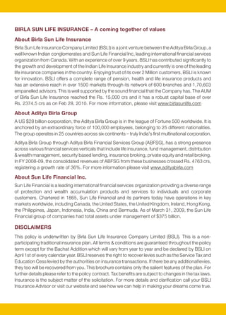 BIRLA SUN LIFE INSURANCE – A coming together of values
                                                                                                              About Birla Sun Life Insurance
                                                                                                              Birla Sun Life Insurance Company Limited (BSLI) is a joint venture between the Aditya Birla Group, a
                                                                                                              well known Indian conglomerates and Sun Life Financial Inc, leading international financial services
                                                                                                              organization from Canada. With an experience of over 9 years, BSLI has contributed significantly to
                                                                                                              the growth and development of the Indian Life Insurance industry and currently is one of the leading
                                                                                                              life insurance companies in the country. Enjoying trust of its over 2 Million customers, BSLI is known
                                                                                                              for innovation. BSLI offers a complete range of pension, health and life insurance products and
                                                                                                              has an extensive reach in over 1500 markets through its network of 600 branches and 1,70,603
                                                                                                              empanelled advisors. This is well supported by the sound financial that the Company has. The AUM
                                                                                                              of Birla Sun Life Insurance reached the Rs. 15,000 crs and it has a robust capital base of over
                                                                                                              Rs. 2374.5 crs as on Feb 28, 2010. For more information, please visit www.birlasunlife.com

                                                                                                              About Aditya Birla Group
                                                                                                              A US $28 billion corporation, the Aditya Birla Group is in the league of Fortune 500 worldwide. It is
                                                                                                              anchored by an extraordinary force of 100,000 employees, belonging to 25 different nationalities.
                                                                                                              The group operates in 25 countries across six continents – truly India's first multinational corporation.
                                                                                                              Aditya Birla Group through Aditya Birla Financial Services Group (ABFSG), has a strong presence
average of the daily 10-year Constant Maturity Treasury (10-Year CMT) yields recorded over the last           across various financial services verticals that include life insurance, fund management, distribution
3 years. Currently, the source of the 10-Year CMT yield is that published by Bloomberg.                       & wealth management, security based lending, insurance broking, private equity and retail broking.
Prohibition of Rebates – Section 41 of the Insurance Act, 1938                                                In FY 2008-09, the consolidated revenues of ABFSG from these businesses crossed Rs. 4763 crs,
No person shall allow or offer to allow, either directly or indirectly, as an inducement to any person to     registering a growth rate of 36%. For more information please visit www.adityabirla.com
take or renew or continue an insurance in respect of any kind of risk relating to lives or property in        About Sun Life Financial Inc.
India, any rebate of the whole or part of the commission payable or any rebate of the premium
                                                                                                              Sun Life Financial is a leading international financial services organization providing a diverse range
shown on the policy, nor shall any person taking out or renewing or continuing a policy accept any
                                                                                                              of protection and wealth accumulation products and services to individuals and corporate
rebate, except such rebate as may be allowed in accordance with the published prospectuses or
                                                                                                              customers. Chartered in 1865, Sun Life Financial and its partners today have operations in key
tables of the insurer.
                                                                                                              markets worldwide, including Canada, the United States, the United Kingdom, Ireland, Hong Kong,
Non-Disclosure – Section 45 of the Insurance Act, 1938                                                        the Philippines, Japan, Indonesia, India, China and Bermuda. As of March 31, 2009, the Sun Life
No policy of life insurance effected after the coming into force of this act shall, after the expiry of two   Financial group of companies had total assets under management of $375 billion.
years from the date on which it was effected be called in question by an insurer on the ground that
statement made in the proposal or in any report of a medical officer, or referee, or friend of the life       DISCLAIMERS
insured, or in any other document leading to the issue of the policy, was inaccurate or false, unless         This policy is underwritten by Birla Sun Life Insurance Company Limited (BSLI). This is a non-
the insurer shows that such statement was on a material matter or suppressed facts which it was               participating traditional insurance plan. All terms & conditions are guaranteed throughout the policy
material to disclose and that it was fraudulently made by the policyholder and that the policyholder          term except for the Bachat Addition which will vary from year to year and be declared by BSLI on
knew at the time of making it that the statement was false or that it suppressed facts which it was           April 1st of every calendar year. BSLI reserves the right to recover levies such as the Service Tax and
material to disclose.                                                                                         Education Cess levied by the authorities on insurance transactions. If there be any additional levies,
Provided that nothing in this section shall prevent the insurer from calling for proof of age at any time     they too will be recovered from you. This brochure contains only the salient features of the plan. For
if he is entitled to do so, and no policy shall be deemed to be called in question merely because the         further details please refer to the policy contract. Tax benefits are subject to changes in the tax laws.
terms of the policy are adjusted on subsequent proof that the age of the life insured was incorrectly         Insurance is the subject matter of the solicitation. For more details and clarification call your BSLI
stated in the application.                                                                                    Insurance Advisor or visit our website and see how we can help in making your dreams come true.




                                                    10                                                                                                         11
 
