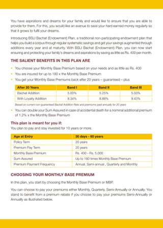 You have aspirations and dreams for your family and would like to ensure that you are able to                    Premium Payment Frequency                  Monthly            Quarterly        Semi-Annually            Annually
provide for them. For this, you would like an avenue to save your hard earned money regularly so
                                                                                                                 Premium Rebate                                 —                  —                     2%                     4%
that it grows to fulfil your dreams.
                                                                                                                 Premium payable by you                     1 x MBP            3 x MBP                5.88 x MBP       11.52 x MBP
Introducing BSLI Bachat (Endowment) Plan, a traditional non-participating endowment plan that
                                                                                                             Please note:
helps you build a corpus through regular systematic savings and get your savings augmented through
                                                                                                             •    Your actual premium payable will be higher than your Monthly Base Premium by any applicable rider premium, underwriting
additions every year and at maturity. With BSLI Bachat (Endowment) Plan, you can now start
                                                                                                                  extras, service tax, education cess and any other applicable taxes and levies as per the extant tax laws.
ensuring and protecting your family's dreams and aspirations by saving as little as Rs. 400 per month.       •    For premiums paid quarterly or monthly, you will have to choose either ECS or salary deduction as a method of payment.
                                                                                                                  Also, we will require 2 monthly premiums at inception in case of monthly payments.
THE SALIENT BENEFITS IN THIS PLAN ARE
                                                                                                             EARN ANNUAL BACHAT ADDITIONS and A LOYALTY ADDITION
• You choose your Monthly Base Premium based on your needs and as little as Rs. 400
• You are insured for up to 180 x the Monthly Base Premium                                                   1. Bachat Addition
• You get your Monthly Base Premiums back after 20 years – guaranteed – plus                                      We reward you with a Bachat Addition at the end of every policy year.

    After 20 Years                            Band I                    Band II                   Band III        A Bachat Addition Rate is declared by us annually on the first of April each year and this Bachat
    Bachat Addition                           5.00%                     5.25%                     5.50%           Addition Rate will be used to determine the Bachat Addition you will earn during the upcoming
                                                                                                                  year. The Bachat Addition Rate as of April 1, 2010 is -
    With Loyalty Addition                     8.34%                     8.88%                     9.43%
   Based on current non-guaranteed Bachat Addition Rate and premiums paid annually for 20 years                    Band                                                I                         II                       III
• You can double your Sum Assured in case of accidental death for a nominal additional premium                     For policies with MBP (in Rs.)                400 to 599                600 to 899                   900 +
  of 1.2% x the Monthly Base Premium                                                                               Bachat Addition Rate                             5.00%                    5.25%                      5.50%

This plan is meant for you if:                                                                                    The Bachat Addition you will earn every year is determined as follows:
You plan to pay and stay invested for 10 years or more.
                                                                                                                  • Bachat Addition = Sum of all MBP's paid to date x Bachat Addition Rate
  Age at Entry                                       30 days - 60 years
                                                                                                                  Bachat Additions earned to date will be paid when your policy matures or in case the life insured
  Policy Term                                        20 years                                                     dies prior to maturity. In case of surrender, Bachat Additions will be paid only if the policy is
  Premium Pay Term                                   20 years                                                     surrendered after the completion of 10 years.
  Monthly Base Premium                               Rs. 400 - Rs. 5,000
                                                                                                             2. Loyalty Addition
  Sum Assured                                        Up to 180 times Monthly Base Premium
  Premium Payment Frequency                          Annual, Semi-annual , Quarterly and Monthly                  We also reward you for your loyalty with a Loyalty Addition increasing every year. The Loyalty
                                                                                                                  Addition will be determined as follows:
CHOOSING YOUR MONTHLY BASE PREMIUM                                                                                • Loyalty Addition = Sum of all Bachat Additions earned to date x
                                                                                                                                       Sum of all Bachat Additions earned to date / (240 x MBP)
In this plan, you start by choosing the Monthly Base Premium or MBP.
                                                                                                                  The Loyalty Addition will be paid when your policy matures or in case the life insured dies prior to
You can choose to pay your premiums either Monthly, Quarterly, Semi-Annually or Annually. You
                                                                                                                  maturity. In case of surrender, the Loyalty Addition will be paid only if the policy is surrendered
stand to benefit from a premium rebate if you choose to pay your premiums Semi-Annually or
                                                                                                                  after the completion of 15 years.
Annually as illustrated below.




                                                          2                                                                                                                3
 
