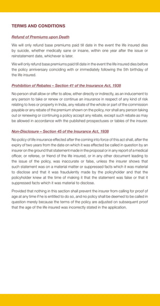 TERMS AND CONDITIONS

Refund of Premiums upon Death

We will only refund base premiums paid till date in the event the life insured dies
by suicide, whether medically sane or insane, within one year after the issue or
reinstatement date, whichever is later.

We will only refund base premiums paid till date in the event the life insured dies before
the policy anniversary coinciding with or immediately following the 5th birthday of
the life insured.

Prohibition of Rebates – Section 41 of the Insurance Act, 1938

No person shall allow or offer to allow, either directly or indirectly, as an inducement to
any person to take or renew or continue an insurance in respect of any kind of risk
relating to lives or property in India, any rebate of the whole or part of the commission
payable or any rebate of the premium shown on the policy, nor shall any person taking
out or renewing or continuing a policy accept any rebate, except such rebate as may
be allowed in accordance with the published prospectuses or tables of the insurer.

Non-Disclosure – Section 45 of the Insurance Act, 1938

No policy of life insurance effected after the coming into force of this act shall, after the
expiry of two years from the date on which it was effected be called in question by an
insurer on the ground that statement made in the proposal or in any report of a medical
officer, or referee, or friend of the life insured, or in any other document leading to
the issue of the policy, was inaccurate or false, unless the insurer shows that
such statement was on a material matter or suppressed facts which it was material
to disclose and that it was fraudulently made by the policyholder and that the
policyholder knew at the time of making it that the statement was false or that it
suppressed facts which it was material to disclose.

Provided that nothing in this section shall prevent the insurer from calling for proof of
age at any time if he is entitled to do so, and no policy shall be deemed to be called in
question merely because the terms of the policy are adjusted on subsequent proof
that the age of the life insured was incorrectly stated in the application.
 