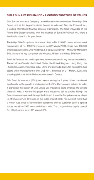 BIRLA SUN LIFE INSURANCE – A COMING TOGETHER OF VALUES

Birla Sun Life Insurance Company Limited is a joint venture between The Aditya Birla
Group, one of the largest business houses in India and Sun Life Financial Inc.,
a leading international financial services organization. The local knowledge of the
Aditya Birla Group combined with the expertise of Sun Life Financial Inc., offers a
formidable protection for your future.

The Aditya Birla Group has a turnover of close to Rs. 119,000 crores, with a market
capitalization of Rs. 133,875 crores (as on 31st March 2008). It has over 100,000
employees across all its units worldwide. It is led by its Chairman – Mr. Kumar Mangalam
Birla. Some of its key companies are Hindalco, Grasim and Aditya Birla Nuvo.

Sun Life Financial Inc. and its partners have operations in key markets worldwide.
These include Canada, the United States, the United Kingdom, Hong Kong, the
Philippines, Japan, Indonesia, India, China and Bermuda. Sun Life Financial Inc. has
assets under management of over US$ 404.7 billion (as on 31st March, 2008). It is
a leading performer in the life insurance market in Canada.

Birla Sun Life Insurance (BSLI) has been operating for 9 years. It has contributed
significantly to the growth and development of the life insurance industry in India.
It pioneered the launch of Unit Linked Life Insurance plans amongst the private
players in India. It was the first player in the industry to sell its policies through the
Bancassurance route and through the Internet. It was the first private sector player
to introduce a Pure Term plan in the Indian market. BSLI has covered more than
2 million lives since it commenced operations and its customer base is spread
across more than 1500 towns and cities in India. The company has a capital base of
Rs. 1274.5 crores as on 31st March 2008.
 