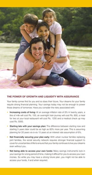 Thankfully, with BSLI Money Back Plus Plan, you won't have to worry ever again.
                                                                                             BSLI Money Back Plus Plan, a non-participating endowment plan, offers you the
                                                                                             Power of Guarantee with Safety and Liquidity.

                                                                                             THE BSLI MONEY BACK PLUS PLAN OFFERS
                                                                                             • Growth and Liquidity: The plan offers you a chance to earn survival benefit at the
                                                                                               end of every policy year from the 3rd year onwards. The survival benefit can be
                                                                                               withdrawn by you or can be used to pay the premium dues.

                                                                                             • Assurance on Maturity: At maturity, your policy returns you an amount equal to
                                                                                               your Guaranteed Maturity Benefit, plus your survival benefits. The Guaranteed
                                                                                               Maturity Benefit is based on your current age and the policy term and is greater
                                                                                               than all base premiums paid. The younger you are and the longer you stay, the
                                                                                               higher is the guarantee.

                                                                                             • Increasing Safety: Every policy anniversary, as a mark of loyalty, the plan increases
                                                                                               your existing cover by an amount equal to the annual base premium. As a result,
                                                                                               your cover increases with successive year, thus offering you increasing safety.

                                                                                             We believe that, as a discerning customer, you deserve to get the best out of every
                                                                                             saving plan and we are happy to bring you BSLI Money Back Plus Plan which comes
                                                                                             with benefits never offered before.

                                                                                             IS BSLI MONEY BACK PLUS PLAN RIGHT FOR YOU?
                                                                                             This plan has been designed for you if you are:

                                                                                             • 60 years of age or younger. The plan cannot be sold to less than 30 days old babies.

THE POWER OF GROWTH AND LIQUIDITY WITH ASSURANCE                                             • Looking to invest for more than 10 years. The maximum term for this product is
                                                                                               (70 minus your current age) subject to a maximum of 40 years.
Your family comes first for you and so does their future. Your dreams for your family
require strong financial planning. Your savings today may not be enough to power             • Looking to invest at least Rs. 9600 per annum. While there are no limits on the
those dreams of tomorrow. Have you consider the risks associated with:                         amount you can invest in this plan, you can choose your annual base premiums
                                                                                               only in multiples of Rs. 1200 per annum over the minimum premium of Rs. 9600.
• Increasing costs of living: At an average inflation rate of 8% in twenty years, a
  litre of milk will cost Rs. 100, an overnight train journey will cost Rs. 800, a meal      PREMIUMS AND SURVIVAL BENEFIT BANDS
  for two at your local restaurant will cost Rs. 1200 and a medical check up may
                                                                                             The survival benefit under BSLI Money Back Plus Plan is linked to your annual base
  cost Rs. 5000.
                                                                                             premiums, and is categorized in 3 bands, as follows:
• Starting late with your savings plan: The difference between starting now and
  starting 5 years later could be as high as 60% more per year. This is assuming              Survival Benefit   Annual Base Premium Range                Survival Benefit

  planning for 20 years vis-à-vis 15 years at an interest rate assumption of 6%.                  Band 1            Rs. 9,600 - Rs. 18,000              Base Survival Benefit
                                                                                                  Band 2            Rs. 19,200 - Rs. 37,200      5% extra over Base Survival Benefit
• Not financially securing your plan early: With urban nuclear families replacing
                                                                                                  Band 3             Rs. 38,400 onwards          7% extra over Base Survival Benefit
  joint families, the social security network requires stronger financial support to
  cover for uncertainties of life to ensure that your family continues to live your dreams
                                                                                             Please note that you may choose to pay any premium in multiples of Rs.1200 per
  even without you.
                                                                                             annum over a minimum annual base premium of Rs. 9600. You may also choose to
• Not being able to access your own funds: Many savings instruments lock in                  pay your premiums annually, half yearly, quarterly or monthly, as per your convenience.
  your savings for a long period of time, making it difficult for you to access your own     Your annual premium will be multiplied by 0.510, 0.258 or 0.087 in case you opt for
  monies. So while you may have a strong future plan, you might not be able to               paying it half yearly, quarterly or monthly, respectively.
  access your funds, if and when required.
 