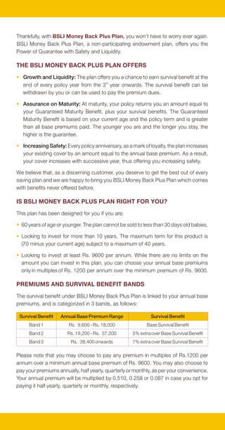 Thankfully, with BSLI Money Back Plus Plan, you won't have to worry ever again.
                                                                                             BSLI Money Back Plus Plan, a non-participating endowment plan, offers you the
                                                                                             Power of Guarantee with Safety and Liquidity.

                                                                                             THE BSLI MONEY BACK PLUS PLAN OFFERS
                                                                                             • Growth and Liquidity: The plan offers you a chance to earn survival benefit at the
                                                                                               end of every policy year from the 3rd year onwards. The survival benefit can be
                                                                                               withdrawn by you or can be used to pay the premium dues.

                                                                                             • Assurance on Maturity: At maturity, your policy returns you an amount equal to
                                                                                               your Guaranteed Maturity Benefit, plus your survival benefits. The Guaranteed
                                                                                               Maturity Benefit is based on your current age and the policy term and is greater
                                                                                               than all base premiums paid. The younger you are and the longer you stay, the
                                                                                               higher is the guarantee.

                                                                                             • Increasing Safety: Every policy anniversary, as a mark of loyalty, the plan increases
                                                                                               your existing cover by an amount equal to the annual base premium. As a result,
                                                                                               your cover increases with successive year, thus offering you increasing safety.

                                                                                             We believe that, as a discerning customer, you deserve to get the best out of every
                                                                                             saving plan and we are happy to bring you BSLI Money Back Plus Plan which comes
                                                                                             with benefits never offered before.

                                                                                             IS BSLI MONEY BACK PLUS PLAN RIGHT FOR YOU?
                                                                                             This plan has been designed for you if you are:

                                                                                             • 60 years of age or younger. The plan cannot be sold to less than 30 days old babies.

THE POWER OF GROWTH AND LIQUIDITY WITH ASSURANCE                                             • Looking to invest for more than 10 years. The maximum term for this product is
                                                                                               (70 minus your current age) subject to a maximum of 40 years.
Your family comes first for you and so does their future. Your dreams for your family
require strong financial planning. Your savings today may not be enough to power             • Looking to invest at least Rs. 9600 per annum. While there are no limits on the
those dreams of tomorrow. Have you consider the risks associated with:                         amount you can invest in this plan, you can choose your annual base premiums
                                                                                               only in multiples of Rs. 1200 per annum over the minimum premium of Rs. 9600.
• Increasing costs of living: At an average inflation rate of 8% in twenty years, a
  litre of milk will cost Rs. 100, an overnight train journey will cost Rs. 800, a meal      PREMIUMS AND SURVIVAL BENEFIT BANDS
  for two at your local restaurant will cost Rs. 1200 and a medical check up may
                                                                                             The survival benefit under BSLI Money Back Plus Plan is linked to your annual base
  cost Rs. 5000.
                                                                                             premiums, and is categorized in 3 bands, as follows:
• Starting late with your savings plan: The difference between starting now and
  starting 5 years later could be as high as 60% more per year. This is assuming              Survival Benefit   Annual Base Premium Range                Survival Benefit

  planning for 20 years vis-à-vis 15 years at an interest rate assumption of 6%.                  Band 1            Rs. 9,600 - Rs. 18,000              Base Survival Benefit
                                                                                                  Band 2            Rs. 19,200 - Rs. 37,200      5% extra over Base Survival Benefit
• Not financially securing your plan early: With urban nuclear families replacing
                                                                                                  Band 3             Rs. 38,400 onwards          7% extra over Base Survival Benefit
  joint families, the social security network requires stronger financial support to
  cover for uncertainties of life to ensure that your family continues to live your dreams
                                                                                             Please note that you may choose to pay any premium in multiples of Rs.1200 per
  even without you.
                                                                                             annum over a minimum annual base premium of Rs. 9600. You may also choose to
• Not being able to access your own funds: Many savings instruments lock in                  pay your premiums annually, half yearly, quarterly or monthly, as per your convenience.
  your savings for a long period of time, making it difficult for you to access your own     Your annual premium will be multiplied by 0.510, 0.258 or 0.087 in case you opt for
  monies. So while you may have a strong future plan, you might not be able to               paying it half yearly, quarterly or monthly, respectively.
  access your funds, if and when required.
 