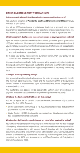 OTHER QUESTIONS THAT YOU MAY HAVE
Is there an extra benefit that I receive in case an accident occurs?
Yes, you have an option of Accidental Death and Dismemberment Rider that you
may add to your policy.
You will get 100% cover in case of unfortunate death due to accident; loss of more
than one limb; loss of sight in both eyes; or loss of one limb and loss of sight in one eye.
You receive 50% of cover in case of loss of one limb; or loss of sight in one eye.

What happens if , due to some reason, I am unable to pay my premium on time?
If you are unable to pay the premium by the due date, you will be given a grace period
of 30 days and during this grace period all coverages under your policy will continue. If
you do not pay your premium within the grace period, the following will be applicable:
(a) In case your policy has not acquired a surrender benefit, then all benefits under
    your policy will cease immediately.
(b) In case your policy has acquired a surrender benefit, then your policy will be
    continued on a reduced paid-up basis.
You can reinstate your policy for its full coverage within two years from the due date of
the unpaid premium by paying all outstanding premiums together with interest as
declared by us from time to time and by providing evidence of insurability satisfactory
to us.

Can I get loans against my policy?
Yes, you are allowed to get policy loans once the policy acquires a surrender benefit.
The minimum policy loan is Rs. 10,000 and the maximum is 90% of the surrender
benefit. Interest, at a rate declared by us from time to time, will be charged against
any outstanding loans.
Any outstanding loan balance will be recovered by us from policy proceeds due for
payment and will be deducted before any benefit is paid under the policy.

What are the tax benefits that I get on this policy?
You will be eligible for tax benefits under Section 80C and Section 10(10D) of the
Income Tax Act, 1961. Presently,
• Under Section 80C, premiums up to Rs. 100,000 are allowed as a deduction from
  your taxable income, each year
• Under Section 10(10D), the benefits you receive from this plan are exempt from
  tax, subject to mentioned exclusions

What option do I have in case I change my mind after buying the policy?
You will have the right to return your policy to us within 15 days from the date of receipt
of the policy. We will refund all premiums paid till date once we receive your written
notice of cancellation (along with reasons thereof), together with the original policy
documents. Depending on our then current administration rules, we may reduce the
amount of the refund by expenditures incurred by us in issuing your policy, and as
permitted by the IRDA and in accordance to IRDA (Protection of Policyholders'
Interest) Regulations, 2002.
 