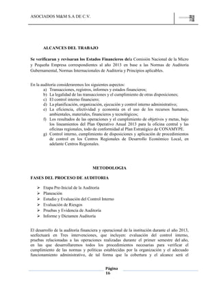 ASOCIADOS M&M S.A DE C.V.
Página
16
ALCANCES DEL TRABAJO
Se verificaran y revisaran los Estados Financieros dela Comisión Nacional de la Micro
y Pequeña Empresa correspondientes al año 2013 en base a las Normas de Auditoria
Gubernamental, Normas Internacionales de Auditoria y Principios aplicables.
En la auditoría consideraremos los siguientes aspectos:
a) Transacciones, registros, informes y estados financieros;
b) La legalidad de las transacciones y el cumplimiento de otras disposiciones;
c) El control interno financiero;
d) La planificación, organización, ejecución y control interno administrativo;
e) La eficiencia, efectividad y economía en el uso de los recursos humanos,
ambientales, materiales, financieros y tecnológicos;
f) Los resultados de las operaciones y el cumplimiento de objetivos y metas, bajo
los lineamientos del Plan Operativo Anual 2013 para la oficina central y las
oficinas regionales, todo de conformidad al Plan Estratégico de CONAMYPE.
g) Control interno, cumplimiento de disposiciones y aplicación de procedimientos
de control en los Centros Regionales de Desarrollo Económico Local, en
adelante Centros Regionales.
METODOLOGIA
FASES DEL PROCESO DE AUDITORIA
 Etapa Pre-Inicial de la Auditoría
 Planeación
 Estudio y Evaluación del Control Interno
 Evaluación de Riesgos
 Pruebas y Evidencia de Auditoría
 Informe y Dictamen Auditoría
El desarrollo de la auditoría financiera y operacional de la institución durante el año 2013,
seefectuará en Tres intervenciones, que incluyen: evaluación del control interno,
pruebas relacionadas a las operaciones realizadas durante el primer semestre del año,
en las que desarrollaremos todos los procedimientos necesarias para verificar el
cumplimiento de las normas y políticas establecidas por la organización y el adecuado
funcionamiento administrativo, de tal forma que la cobertura y el alcance será el
 
