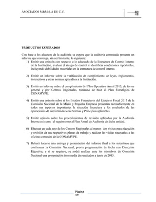 ASOCIADOS M&M S.A DE C.V.
Página
19
PRODUCTOS ESPERADOS
Con base a los alcances de la auditoria se espera que la auditoría contratada presente un
informe que contenga, sin ser limitante, lo siguiente:
1) Emitir una opinión con respecto a lo adecuado de la Estructura de Control Interno
de la Institución, evaluar el riesgo de control e identificar condiciones reportables,
incluyendo debilidades materiales en la estructura de control interno.
2) Emitir un informe sobre la verificación de cumplimiento de leyes, reglamentos,
instructivos y otras normas aplicables a la Institución.
3) Emitir un informe sobre el cumplimiento del Plan Operativo Anual 2013, de forma
general y por Centros Regionales, tomando de base el Plan Estratégico de
CONAMYPE.
4) Emitir una opinión sobre si los Estados Financieros del Ejercicio Fiscal 2013 de la
Comisión Nacional de la Micro y Pequeña Empresa presentan razonablemente en
todos sus aspectos importantes la situación financiera y los resultados de las
operaciones de conformidad con Normas y Principios aplicables.
5) Emitir opinión sobre los procedimientos de revisión aplicados por la Auditoría
Interna así como el seguimiento al Plan Anual de Auditoria de dicha unidad.
6) Efectuar en cada uno de los Centros Regionales al menos dos visitas para ejecución
y revisión de sus respectivos planes de trabajo y realizar las visitas necesarias a las
oficinas centrales de la CONAMYPE.
7) Deberá hacerse una entrega y presentación del informe final a los miembros que
conforman la Comisión Nacional, previa programación de fecha con Dirección
Ejecutiva; y si se requiere, se podrá realizar ante los miembros de Comisión
Nacional una presentación intermedia de resultados a junio de 2013.
 