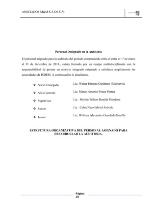 ASOCIADOS M&M S.A DE C.V.
Página
20
Personal Designado en la Auditoria
El personal asignado para la auditoría del período comprendido entre el entre el 1º de enero
al 31 de diciembre de 2011., estará formado por un equipo multidisciplinario con la
responsabilidad de prestar un servicio integrado orientado a satisfacer ampliamente las
necesidades de ISDEM. A continuación lo detallamos.
 Socio Encargado Lic. Walter Ernesto Gutiérrez Echeverría
 Sócio Gerente Lic. Marco Antonio Ponce Portan
 Supervisor Lic. Melvin Wilson Bonilla Mendoza
 Senior Lic. Celso Neo Gabriel Arévalo
 Junior
Lic. William Alexander Guardado Bonilla
ESTRUCTURA ORGANIZATIVA DEL PERSONAL ASIGNADO PARA
DESARROLLAR LA AUDITORIA.
 
