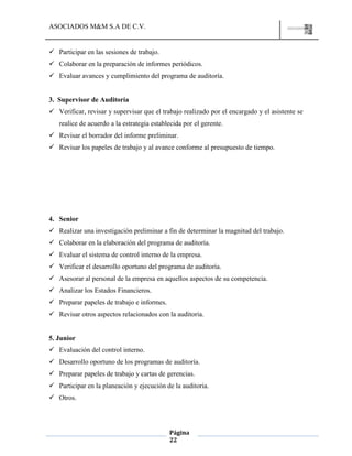 ASOCIADOS M&M S.A DE C.V.
Página
22
 Participar en las sesiones de trabajo.
 Colaborar en la preparación de informes periódicos.
 Evaluar avances y cumplimiento del programa de auditoría.
3. Supervisor de Auditoría
 Verificar, revisar y supervisar que el trabajo realizado por el encargado y el asistente se
realice de acuerdo a la estrategia establecida por el gerente.
 Revisar el borrador del informe preliminar.
 Revisar los papeles de trabajo y al avance conforme al presupuesto de tiempo.
4. Senior
 Realizar una investigación preliminar a fin de determinar la magnitud del trabajo.
 Colaborar en la elaboración del programa de auditoría.
 Evaluar el sistema de control interno de la empresa.
 Verificar el desarrollo oportuno del programa de auditoría.
 Asesorar al personal de la empresa en aquellos aspectos de su competencia.
 Analizar los Estados Financieros.
 Preparar papeles de trabajo e informes.
 Revisar otros aspectos relacionados con la auditoria.
5. Junior
 Evaluación del control interno.
 Desarrollo oportuno de los programas de auditoría.
 Preparar papeles de trabajo y cartas de gerencias.
 Participar en la planeación y ejecución de la auditoria.
 Otros.
 