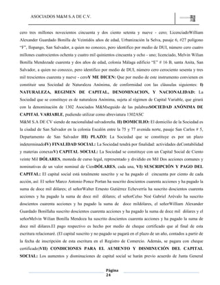 ASOCIADOS M&M S.A DE C.V.
Página
24
cero tres millones novecientos cincuenta y dos ciento setenta y nueve - cero; LicenciadoWilliam
Alexander Guardado Bonilla de Veintidós años de edad, Urbanización la Selva, pasaje 6, #27 polígono
“F”, Ilopango, San Salvador, a quien no conozco, pero identifico por medio de DUI, número cero cuatro
millones cuatrocientos ochenta y cuatro mil quinientos cincuenta y ocho - uno; licenciado, Melvin Wilian
Bonilla Mendozade cuarenta y dos años de edad, colonia Málaga edificio “E” # 16 B, santa Anita, San
Salvador, a quien no conozco, pero identifico por medio de DUI, número cero cerociento sesenta y tres
mil trescientos cuarenta y nueve - ceroY ME DICEN: Que por medio de este instrumento convienen en
constituir una Sociedad de Naturaleza Anónima, de conformidad con las cláusulas siguientes: I)
NATURALEZA, REGIMEN DE CAPITAL, DENOMINACION, Y NACIONALIDAD: La
Sociedad que se constituye es de naturaleza Anónima, sujeta al régimen de Capital Variable, que girará
con la denominación de 1302 Asociados M&Mseguido de las palabrasSOCIEDAD ANÓNIMA DE
CAPITAL VARIABLE, pudiendo utilizar como abreviatura 1302ASC
M&M S.A DE CV siendo de nacionalidad salvadoreña. II) DOMICILIO: El domicilio de la Sociedad es
la ciudad de San Salvador en la colonia Escalón entre la 75 y 77 avenida norte, pasaje San Carlos # 5,
Departamento de San Salvador III) PLAZO: La Sociedad que se constituye es por un plazo
indeterminadoIV) FINALIDAD SOCIAL: La Sociedad tendrá por finalidad: actividades deContabilidad
y materias conexasV) CAPITAL SOCIAL: La Sociedad se constituye con un Capital Social de Ciento
veinte Mil DÓLARES, moneda de curso legal, representado y dividido en Mil Dos acciones comunes y
nominativas de un valor nominal de CienDÓLARES, cada una, VI) SUSCRIPCIÓN Y PAGO DEL
CAPITAL: El capital social está totalmente suscrito y se ha pagado el cincuenta por ciento de cada
acción, así: El señor Marco Antonio Ponce Portan ha suscrito doscientos cuarenta acciones y ha pagado la
suma de doce mil dólares; el señorWalter Ernesto Gutiérrez Echeverría ha suscrito doscientos cuarenta
acciones y ha pagado la suma de doce mil dólares; el señorCelso Noé Gabriel Arévalo ha suscrito
doscientos cuarenta acciones y ha pagado la suma de doce mildólares, el señorWilliam Alexander
Guardado Bonillaha suscrito doscientos cuarenta acciones y ha pagado la suma de doce mil dólares y el
señorMelvin Wilian Bonilla Mendoza ha suscrito doscientos cuarenta acciones y ha pagado la suma de
doce mil dólares.El pago respectivo es hecho por medio de cheque certificado que al final de esta
escritura relacionaré. (El capital suscrito y no pagado se pagará en el plazo de un año, contados a partir de
la fecha de inscripción de esta escritura en el Registro de Comercio. Además, se pagara con cheque
certificado)VII) CONDICIONES PARA EL AUMENTO Y DISMINUCIÓN DEL CAPITAL
SOCIAL: Los aumentos y disminuciones de capital social se harán previo acuerdo de Junta General
 