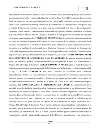 ASOCIADOS M&M S.A DE C.V.
Página
25
Extraordinaria de Accionistas, adoptado con el voto favorable de las tres cuartas partes de las acciones en
que se encuentre dividido y representado el capital social. La Junta General Extraordinaria de Accionistas
fijará los montos de los aumentos o disminuciones de capital social; asimismo, en caso de aumento de
capital social, determinará la forma y términos en que debe hacerse la correspondiente suscripción, pago
y emisión de las nuevas acciones, en su caso, todo de conformidad a la Ley y a las estipulaciones
contenidas en esta escritura. Todo aumento o disminución de capital social deberá inscribirse en el Libro
a que se refiere el Artículo 312 del Código de Comercio, el cual podrá ser consultado por cualquier
persona que tenga interés en ello. VIII) DE LAS ACCIONES: Las Acciones serán siempre nominativas;
por tanto, los requisitos de emisión de los títulos, del libro de registro de accionistas, la representación de
acciones, la transmisión o la constitución de derechos reales sobre ellas, y demás regulaciones relativas a
las acciones, se regularán de conformidad con el Código de Comercio. Los títulos de las Acciones o los
Certificados representativos de las mismas, serán firmados por el Presidente de la Junta Directiva o quien
haga sus veces o por el Administrador Único de la Sociedad, en su caso. DERECHO PREFERENTE
DE SUSCRIPCIÓN DE ACCIONES EN CASO DE AUMENTO: En caso de aumento de capital
social, los accionistas gozarán de derecho preferente de suscripción de acuerdo a lo establecido en el
Artículo 157 del Código de Comercio. IX) GOBIERNO DE LA SOCIEDAD: Las Juntas Generales de
Accionistas constituirán la suprema autoridad de la Sociedad, con las facultades y obligaciones que señala
la ley. X) JUNTAS GENERALES: Las Juntas Generales de Accionistas serán Ordinarias,
Extraordinarias o Mixtas si su convocatoria así lo expresare; sus respectivas competencias, convocatorias,
quórums, agendas, porcentajes de votación, y demás aspectos legales que deben observar se regirán por
las disposiciones establecidas en la Sección “C”, Capítulo VII, Título II, del Libro Primero del Código de
Comercio. XI) ADMINISTRACIÓN Y REPRESENTACION LEGAL: La administración de la
sociedad, según lo decida la Junta General de Accionistas, estará confiada a un Administrador Único
Propietario y su respectivo Suplente o a una Junta Directiva,Directores Propietarios y sus respectivos
Suplentes.Tanto el Administrador Único y su suplente como los miembros de la Junta Directiva, durarán
en sus funciones cinco años, pudiendo ser reelectos. Las vacantes temporales o definitivas de los
directores únicos o de junta directiva, se suplirán de conformidad con las reglas establecidas en el
Artículo 264 del Código de Comercio. Para el ejercicio de la representación judicial y extrajudicial de la
sociedad y uso de la firma social, se estará a lo dispuesto por el Artículo 260 del mismo Código. En
consecuencia, el Administrador Único o la Junta Directiva, también podrán confiar las atribuciones de
representación judicial y extrajudicial a cualquiera de los Directores que determine a un gerente de su
 