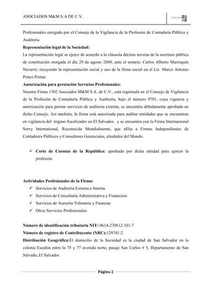 ASOCIADOS M&M S.A DE C.V.
Página 2
Profesionales otorgado por el Consejo de la Vigilancia de la Profesión de Contaduría Pública y
Auditoria
Representación legal de la Sociedad:
La representación legal se ejerce de acuerdo a la cláusula décima novena de la escritura pública
de constitución otorgada el día 29 de agosto 2008, ante el notario, Carlos Alberto Marroquín
Navarro; recayendo la representación social y uso de la firma social en el Lic. Marco Antonio
Ponce Portan
Autorización para prestación Servicios Profesionales:
Nuestra Firma 1302 Asociados M&M S.A. de C.V., está registrada en el Consejo de Vigilancia
de la Profesión de Contaduría Pública y Auditoria, bajo el número 9701, cuya vigencia y
autorización para prestar servicios de auditoria externa, se encuentra debidamente aprobada en
dicho Consejo. Así también, la firma está autorizada para auditar entidades que se encuentran
en vigilancia del órgano fiscalizador en El Salvador, y se encuentra con la Firma Internacional
Servy International, Reconocida Mundialmente, que afilia a Firmas Independientes de
Contadores Públicos y Consultores Gerenciales, alrededor del Mundo.
 Corte de Cuentas de la República: aprobado por dicha entidad para ejercer la
profesión.
Actividades Profesionales de la Firma:
 Servicios de Auditoria Externa e Interna
 Servicios de Consultaría Administrativa y Financiera
 Servicios de Asesoría Tributaria y Finanzas
 Otros Servicios Profesionales.
Número de identificación tributaria NIT: 0614-270812-101-7
Número de registro de Contribuyente (NRC):129741-2
Distribución Geográfica:El domicilio de la Sociedad es la ciudad de San Salvador en la
colonia Escalón entre la 75 y 77 avenida norte, pasaje San Carlos # 5, Departamento de San
Salvado, El Salvador.
 