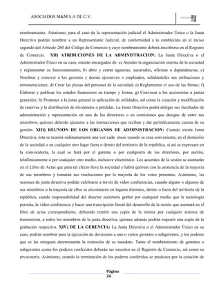 ASOCIADOS M&M S.A DE C.V.
Página
26
nombramiento. Asimismo, para el caso de la representación judicial el Administrador Único o la Junta
Directiva podrán nombrar a un Representante Judicial, de conformidad a lo establecido en el inciso
segundo del Artículo 260 del Código de Comercio y cuyo nombramiento deberá inscribirse en el Registro
de Comercio. XII) ATRIBUCIONES DE LA ADMINISTRACION: La Junta Directiva o el
Administrador Único en su caso, estarán encargados de: a) Atender la organización interna de la sociedad
y reglamentar su funcionamiento; b) abrir y cerrar agencias, sucursales, oficinas o dependencias; c)
Nombrar y remover a los gerentes y demás ejecutivos o empleados, señalándoles sus atribuciones y
remuneraciones; d) Crear las plazas del personal de la sociedad; e) Reglamentar el uso de las firmas; f)
Elaborar y publicar los estados financieros en tiempo y forma; g) Convocar a los accionistas a juntas
generales; h) Proponer a la junta general la aplicación de utilidades, así como la creación y modificación
de reservas y la distribución de dividendos o pérdidas. La Junta Directiva podrá delegar sus facultades de
administración y representación en uno de los directores o en comisiones que designe de entre sus
miembros, quienes deberán ajustarse a las instrucciones que reciban y dar periódicamente cuenta de su
gestión. XIII) REUNION DE LOS ORGANOS DE ADMINISTRACION: Cuando exista Junta
Directiva, ésta se reunirá ordinariamente una vez cada meso cuando se crea conveniente, en el domicilio
de la sociedad o en cualquier otro lugar fuera o dentro del territorio de la república, si así se expresare en
la convocatoria, la cual se hará por el gerente o por cualquiera de los directores, por escrito,
telefónicamente o por cualquier otro medio, inclusive electrónico. Los acuerdos de la sesión se asentarán
en el Libro de Actas que para tal efecto lleve la sociedad y habrá quórum con la asistencia de la mayoría
de sus miembros y tomarán sus resoluciones por la mayoría de los votos presentes. Asimismo, las
sesiones de junta directiva podrán celebrarse a través de video conferencias, cuando alguno o algunos de
sus miembros o la mayoría de ellos se encontraren en lugares distintos, dentro o fuera del territorio de la
república, siendo responsabilidad del director secretario grabar por cualquier medio que la tecnología
permita, la video conferencia y hacer una trascripción literal del desarrollo de la sesión que asentará en el
libro de actas correspondiente, debiendo remitir una copia de la misma por cualquier sistema de
transmisión, a todos los miembros de la junta directiva, quienes además podrán requerir una copia de la
grabación respectiva. XIV) DE LA GERENCIA: La Junta Directiva o el Administrador Único en su
caso, podrán nombrar para la ejecución de decisiones a uno o varios gerentes o subgerentes, y los poderes
que se les otorguen determinarán la extensión de su mandato. Tanto el nombramiento de gerentes o
subgerentes como los poderes conferidos deberán ser inscritos en el Registro de Comercio, así como su
revocatoria. Asimismo, cuando la terminación de los poderes conferidos se produzca por la cesación de
 