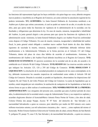 ASOCIADOS M&M S.A DE C.V.
Página
27
las funciones del representante legal que los haya conferido o de quien haga sus veces, deberán otorgarse
nuevos poderes e inscribirlos en el Registro de Comercio, así como solicitar la cancelación registral de los
poderes terminados. XV) AUDITORIA: La Junta General Ordinaria de Accionistas nombrará a un
Auditor por el plazo que estime conveniente, el cual no podrá ser menor de un año, ni exceder de cinco
años, para que ejerza todas las funciones de vigilancia de la administración de la sociedad, con las
facultades y obligaciones que determina la ley. En caso de muerte, renuncia, incapacidad o inhabilidad
del Auditor, la junta general elegirá a otra persona para que ejerza las funciones de vigilancia de la
administración social. Asimismo, la Junta General Ordinaria elegirá a un Auditor Fiscal de conformidad
como dispone el Código Tributario. En caso de muerte, renuncia, incapacidad o inhabilidad del auditor
fiscal, la junta general estará obligado a nombrar nuevo auditor fiscal dentro de diez días hábiles
siguientes de suscitada la muerte, renuncia, incapacidad o inhabilidad, debiendo informar dicho
nombramiento a la Administración Tributaria en la forma prevista en el Artículo 131 del Código
Tributario, dentro del plazo de cinco días hábiles de ocurrido el nombramiento. Asimismo, los
nombramientos del Auditor y del Auditor Fiscal deberán inscribirse en el Registro de Comercio. XVI)
EJERCICIO ECONOMICO: El ejercicio económico de la sociedad será de un año, de acuerdo a lo
establecido en el Artículo 98 del Código Tributario. XVII) RESERVAS: Las reservas sociales serán las
que indiquen los Artículos 123, 124 y 295 del Código de Comercio. XVIII) DISOLUCION Y
LIQUIDACION: La disolución de la sociedad procederá en cualquiera de los casos contemplados en la
ley, debiendo reconocerse las causales respectivas de conformidad como señala el Artículo 188 del
Código de Comercio. Disuelta la sociedad, se pondrá en liquidación, observándose las disposiciones del
Capítulo XI, del Título II, del Libro Primero del Código de Comercio. La junta de liquidadores que se
nombre, estará integrada por seis miembros; la sustitución de cualquiera de los liquidadores se hará de la
misma forma en que se debe realizar el nombramiento. XIX) NOMBRAMIENTO DE LA PRIMERA
ADMINISTRACION: Los otorgantes del presente acto, acuerdan que para el primer período de cinco
años, la administración de la sociedad estará a cargo de Administrador Único y sus respectivos suplente y
acuerdan elegircomo director al licenciadoMarco Antonio Ponce Portan de Veinte y dos años de edad,
Colonia Chintuc dos pasaje Nejapa. Acceso ¨R¨ Nº Siete del domicilio de San Salvador y de
nacionalidad Salvadoreño a quien no conozco, pero identifico por medio de DUI número cero cuatro
millones trescientos setenta y un mil ochocientos cincuenta y dos – nueve ; , como suplente del mismo el
licenciado, Walter Ernesto Gutiérrez Echeverría de Veintiún años de edad, colonia Montes de San Bartolo
V, polígono 95, pasaje 72, casa # 26, San Salvador y de nacionalidad Salvadoreña , a quien no conozco,
 