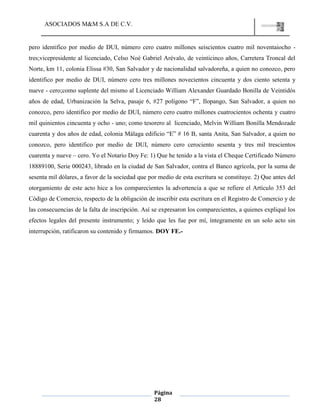 ASOCIADOS M&M S.A DE C.V.
Página
28
pero identifico por medio de DUI, número cero cuatro millones seiscientos cuatro mil noventaiocho -
tres;vicepresidente al licenciado, Celso Noé Gabriel Arévalo, de veinticinco años, Carretera Troncal del
Norte, km 11, colonia Elissa #30, San Salvador y de nacionalidad salvadoreña, a quien no conozco, pero
identifico por medio de DUI, número cero tres millones novecientos cincuenta y dos ciento setenta y
nueve - cero;como suplente del mismo al Licenciado William Alexander Guardado Bonilla de Veintidós
años de edad, Urbanización la Selva, pasaje 6, #27 polígono “F”, Ilopango, San Salvador, a quien no
conozco, pero identifico por medio de DUI, número cero cuatro millones cuatrocientos ochenta y cuatro
mil quinientos cincuenta y ocho - uno; como tesorero al licenciado, Melvin William Bonilla Mendozade
cuarenta y dos años de edad, colonia Málaga edificio “E” # 16 B, santa Anita, San Salvador, a quien no
conozco, pero identifico por medio de DUI, número cero cerociento sesenta y tres mil trescientos
cuarenta y nueve – cero. Yo el Notario Doy Fe: 1) Que he tenido a la vista el Cheque Certificado Número
18889100, Serie 000243, librado en la ciudad de San Salvador, contra el Banco agrícola, por la suma de
sesenta mil dólares, a favor de la sociedad que por medio de esta escritura se constituye. 2) Que antes del
otorgamiento de este acto hice a los comparecientes la advertencia a que se refiere el Artículo 353 del
Código de Comercio, respecto de la obligación de inscribir esta escritura en el Registro de Comercio y de
las consecuencias de la falta de inscripción. Así se expresaron los comparecientes, a quienes expliqué los
efectos legales del presente instrumento; y leído que les fue por mí, íntegramente en un solo acto sin
interrupción, ratificaron su contenido y firmamos. DOY FE.-
 