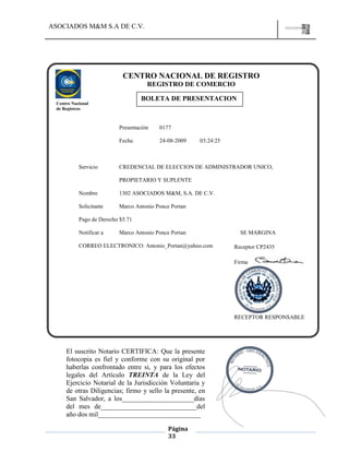 ASOCIADOS M&M S.A DE C.V.
Página
33
Presentación 0177
Fecha 24-08-2009 03:24:25
Servicio CREDENCIAL DE ELECCION DE ADMINISTRADOR UNICO,
PROPIETARIO Y SUPLENTE
Nombre 1302 ASOCIADOS M&M, S.A. DE C.V.
Solicitante Marco Antonio Ponce Portan
Pago de Derecho $5.71
Notificar a Marco Antonio Ponce Portan SE MARGINA
CORREO ELECTRONICO: Antonio_Portan@yahoo.com
CENTRO NACIONAL DE REGISTRO
REGISTRO DE COMERCIO
BOLETA DE PRESENTACION
Centro Nacional
de Registros
Receptor CP2435
Firma
RECEPTOR RESPONSABLE
El suscrito Notario CERTIFICA: Que la presente
fotocopia es fiel y conforme con su original por
haberlas confrontado entre si, y para los efectos
legales del Artículo TREINTA de la Ley del
Ejercicio Notarial de la Jurisdicción Voluntaria y
de otras Diligencias; firmo y sello la presente, en
San Salvador, a los_____________________días
del mes de____________________________del
año dos mil______________________________
 