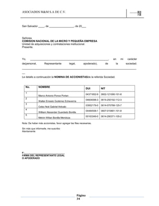 ASOCIADOS M&M S.A DE C.V.
Página
34
San Salvador ____, de _________________, de 20___
Señores
COMISION NACIONAL DE LA MICRO Y PEQUEÑA EMPRESA
Unidad de adquisiciones y contrataciones institucional.
Presente.
Yo, ______________________________________________________, en mi carácter
de(personal, Representante legal, apoderado), de la sociedad:
_______________________________________________________________________________
__
Le detallo a continuación la NOMINA DE ACCIONISTASde la referida Sociedad.
No. NOMBRE
DUI NIT
1
Marco Antonio Ponce Portan
04371852-9 0602-121090-101-8
2
Walter Ernesto Gutiérrez Echeverría
04604098-3 0614-250192-112-3
3
Celso Noé Gabriel Arévalo
03952179-0 0614-070788-125-7
4
William Alexander Guardado Bonilla
04484558-1 0607-010891-101-8
5
Melvin Wilian Bonilla Mendoza
00163349-0 0614-290371-105-2
Nota: De haber más accionistas, favor agregar las filas necesarias.
Sin más que informarle, me suscribo
Atentamente
F:_______________________________
FIRMA DEL REPRESENTANTE LEGAL
O APODERADO
 