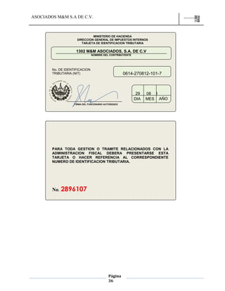 ASOCIADOS M&M S.A DE C.V.
Página
36
MINISTERIO DE HACIENDA
DIRECCION GENERAL DE IMPUESTOS INTERNOS
TARJETA DE IDENTIFICACION TRIBUTARIA
1302 M&M ASOCIADOS, S.A. DE C.V
NOMBRE DEL CONTRIBUYENTE
0614-270812-101-7
No. DE IDENTIFICACION
TRIBUTARIA (NIT)
29 200808
DIA MES AÑO
FIRMA DEL FUNCIONARIO AUTORIZADO
FIRMA DEL FUNCIONARIO AUTORIZADO
PARA TODA GESTION O TRAMITE RELACIONADOS CON LA
ADMINISTRACION FISCAL DEBERA PRESENTARSE ESTA
TARJETA O HACER REFERENCIA AL CORRESPONDIENTE
NUMERO DE IDENTIFICACION TRIBUTARIA.
No. 2896107
 
