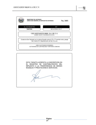 ASOCIADOS M&M S.A DE C.V.
Página
37
MINISTERIO DE HACIENDA
DIRECCION GENERAL DE IMPUESTOS INTERNOS No. 3451
76457634 0614-270812-101-7
1302 ASOCIADOS M&M, S.A. DE C.V.
NOMBRE, RAZON O DENOMINACION SOCIAL
Ciudad de San Salvador en la colonia Escalón entre la 75 y 77 avenida norte, pasaje
San Carlos # 5, Departamento de San Salvador
GIRO O ACTIVIDAD ECONOMICA
ACTIVIDADES DE CONTABILIDAD Y MATERIAS CONEXAS
No. DE REGISTRO NIT
ESTA TARJETA ACREDITA LA INSCRIPCION EN
EL REGISTRO DE CONTRIBUYENTES DEL
IMPUESTO A LA TRANFERENCIA DE BIENES
MUEBLES Y PRESTACIOND E SERVICIOS.
 