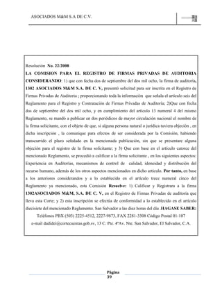 ASOCIADOS M&M S.A DE C.V.
Página
39
Resolución No. 22/2008
LA COMISION PARA EL REGISTRO DE FIRMAS PRIVADAS DE AUDITORIA
CONSIDERANDO: 1) que con fecha dos de septiembre del dos mil ocho, la firma de auditoría,
1302 ASOCIADOS M&M S.A. DE C. V, presentó solicitud para ser inscrita en el Registro de
Firmas Privadas de Auditoria ; proporcionando toda la información que señala el artículo seis del
Reglamento para el Registro y Contratación de Firmas Privadas de Auditoría; 2)Que con fecha
dos de septiembre del dos mil ocho, y en cumplimiento del artículo 13 numeral 4 del mismo
Reglamento, se mandó a publicar en dos periódicos de mayor circulación nacional el nombre de
la firma solicitante, con el objeto de que, si alguna persona natural o jurídica tuviera objeción , en
dicha inscripción , la comunique para efectos de ser considerada por la Comisión, habiendo
transcurrido el plazo señalado en la mencionada publicación, sin que se presentare alguna
objeción para el registro de la firma solicitante; y 3) Que con base en el artículo catorce del
mencionado Reglamento, se procedió a calificar a la firma solicitante , en los siguientes aspectos:
Experiencia en Auditorías, mecanismos de control de calidad, idoneidad y distribución del
recurso humano, además de los otros aspectos mencionados en dicho artículo. Por tanto, en base
a los anteriores considerandos y a lo establecido en el artículo trece numeral cinco del
Reglamento ya mencionado, esta Comisión Resuelve: 1) Calificar y Registrara a la firma
1302ASOCIADOS M&M, S.A. DE C. V, en el Registro de Firmas Privadas de auditoría que
lleva esta Corte; y 2) esta inscripción se efectúa de conformidad a lo establecido en el artículo
diecisiete del mencionado Reglamento. San Salvador a las diez horas del día .HAGASE SABER:
Teléfonos PBX (503) 2225-4512, 2227-9873, FAX 2281-3308 Código Postal 01-107
e-mail dadidei@cortecuentas.gob.sv, 13 C. Pte. 4ªAv. Nte. San Salvador, El Salvador, C.A.
 