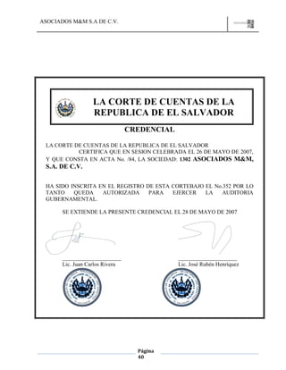 ASOCIADOS M&M S.A DE C.V.
Página
40
CREDENCIAL
LA CORTE DE CUENTAS DE LA REPUBLICA DE EL SALVADOR
CERTIFICA QUE EN SESION CELEBRADA EL 26 DE MAYO DE 2007,
Y QUE CONSTA EN ACTA No. /84, LA SOCIEDAD: 1302 ASOCIADOS M&M,
S.A. DE C.V.
HA SIDO INSCRITA EN EL REGISTRO DE ESTA CORTEBAJO EL No.352 POR LO
TANTO QUEDA AUTORIZADA PARA EJERCER LA AUDITORIA
GUBERNAMENTAL.
SE EXTIENDE LA PRESENTE CREDENCIAL EL 28 DE MAYO DE 2007
_____________________ _____________________
Lic. Juan Carlos Rivera Lic. José Rubén Henríquez
LA CORTE DE CUENTAS DE LA
REPUBLICA DE EL SALVADOR
 