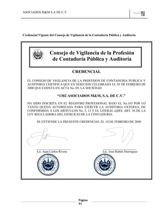 ASOCIADOS M&M S.A DE C.V.
Página
41
Credencial Vigente del Consejo de Vigilancia de la Contaduría Pública y Auditoria
CREDENCIAL
EL CONSEJO DE VIGILANCIA DE LA PROFESION DE CONTADURIA PUBLICA Y
AUDITORIA CERTIFICA QUE EN SESECION CELEBRADA EL 05 DE FEBRERO DE
2008 QUE COSNTA EN ACTA No. 09, LA SOCIEDAD
“1302 ASOCIADOS M&M, S.A. DE C.V.”
HA SIDO INSCRITA EN EL REGISTRO PROFESIONAL BAJO EL No.165 POR LO
TANTO QUEDA AUTORIZADA PARA EJERCER LA AUDITORIA EXTERNA, DE
CONFORMIDA A LOS ARITCULOS No. 5, 12 Y EL LITERAL a)DEL ART. 36 DE LA
LEY REGULADORA DEL EJERCICIO DE LA CONTADURIA.
SE EXTIENDE LA PRESENTE CREDENCIAL EL 10 DE FEBRERO DE 2008
_____________________ _____________________
Lic. Juan Carlos Rivera Lic. José Rubén Henríquez
Consejo de Vigilancia de la Profesión
de Contaduría Pública y Auditoría
 