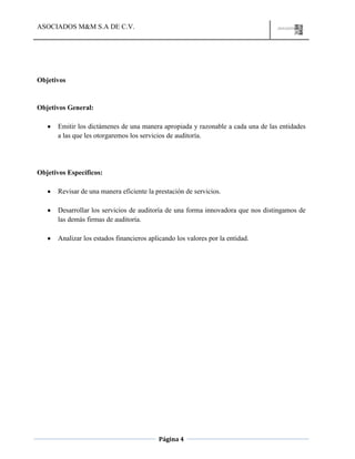 ASOCIADOS M&M S.A DE C.V.
Página 4
Objetivos
Objetivos General:
Emitir los dictámenes de una manera apropiada y razonable a cada una de las entidades
a las que les otorgaremos los servicios de auditoría.
Objetivos Específicos:
Revisar de una manera eficiente la prestación de servicios.
Desarrollar los servicios de auditoría de una forma innovadora que nos distingamos de
las demás firmas de auditoría.
Analizar los estados financieros aplicando los valores por la entidad.
 