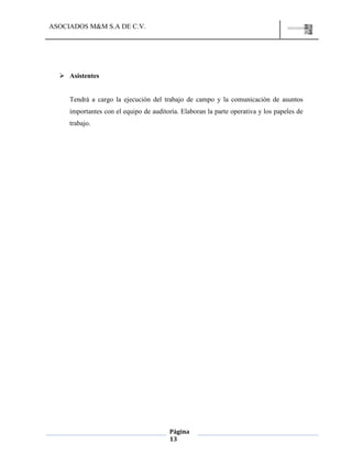 ASOCIADOS M&M S.A DE C.V.
Página
13
 Asistentes
Tendrá a cargo la ejecución del trabajo de campo y la comunicación de asuntos
importantes con el equipo de auditoría. Elaboran la parte operativa y los papeles de
trabajo.
 