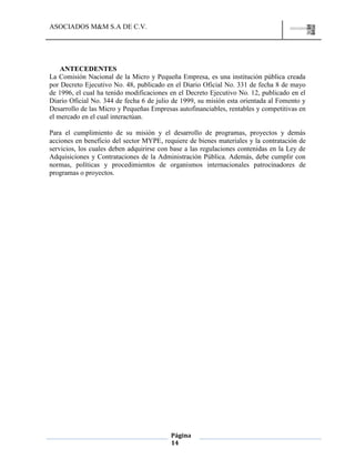 ASOCIADOS M&M S.A DE C.V.
Página
14
ANTECEDENTES
La Comisión Nacional de la Micro y Pequeña Empresa, es una institución pública creada
por Decreto Ejecutivo No. 48, publicado en el Diario Oficial No. 331 de fecha 8 de mayo
de 1996, el cual ha tenido modificaciones en el Decreto Ejecutivo No. 12, publicado en el
Diario Oficial No. 344 de fecha 6 de julio de 1999, su misión esta orientada al Fomento y
Desarrollo de las Micro y Pequeñas Empresas autofinanciables, rentables y competitivas en
el mercado en el cual interactúan.
Para el cumplimiento de su misión y el desarrollo de programas, proyectos y demás
acciones en beneficio del sector MYPE, requiere de bienes materiales y la contratación de
servicios, los cuales deben adquirirse con base a las regulaciones contenidas en la Ley de
Adquisiciones y Contrataciones de la Administración Pública. Además, debe cumplir con
normas, políticas y procedimientos de organismos internacionales patrocinadores de
programas o proyectos.
 