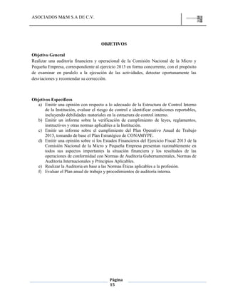 ASOCIADOS M&M S.A DE C.V.
Página
15
OBJETIVOS
Objetivo General
Realizar una auditoría financiera y operacional de la Comisión Nacional de la Micro y
Pequeña Empresa, correspondiente al ejercicio 2013 en forma concurrente, con el propósito
de examinar en paralelo a la ejecución de las actividades, detectar oportunamente las
desviaciones y recomendar su corrección.
Objetivos Específicos
a) Emitir una opinión con respecto a lo adecuado de la Estructura de Control Interno
de la Institución, evaluar el riesgo de control e identificar condiciones reportables,
incluyendo debilidades materiales en la estructura de control interno.
b) Emitir un informe sobre la verificación de cumplimiento de leyes, reglamentos,
instructivos y otras normas aplicables a la Institución.
c) Emitir un informe sobre el cumplimiento del Plan Operativo Anual de Trabajo
2013, tomando de base el Plan Estratégico de CONAMYPE.
d) Emitir una opinión sobre si los Estados Financieros del Ejercicio Fiscal 2013 de la
Comisión Nacional de la Micro y Pequeña Empresa presentan razonablemente en
todos sus aspectos importantes la situación financiera y los resultados de las
operaciones de conformidad con Normas de Auditoria Gubernamentales, Normas de
Auditoria Internacionales y Principios Aplicables.
e) Realizar la Auditoria en base a las Normas Éticas aplicables a la profesión.
f) Evaluar el Plan anual de trabajo y procedimientos de auditoría interna.
 