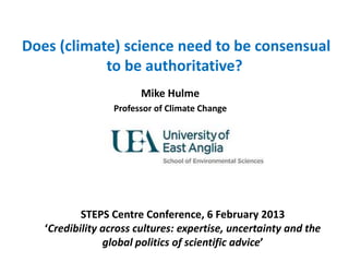 Does (climate) science need to be consensual
to be authoritative?
Mike Hulme
Professor of Climate Change
STEPS Centre Conference, 6 February 2013
‘Credibility across cultures: expertise, uncertainty and the
global politics of scientific advice’
 