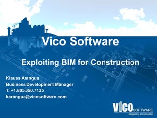 Vico Software

 Construction companies are loving Vico!

“We have understood the benefits of the virtual
  building paradigm since the early days of our
pioneering use of the technology over a decade
ago. Now our work processes and the software
technology have matured to the point where we
 can demonstrate superior value to the building
  owner on every single project we undertake.“

         – Andy Ball, CEO of Webcor

Klauss Arangua
Business Development Manager
T: +1.805.650.7135
karangua@vicosoftware.com
 