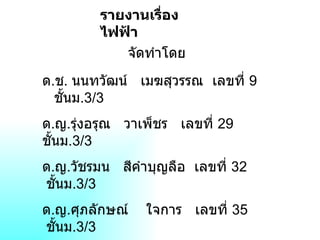 รายงานเรื่องไฟฟ้า จัดทำโดย ด . ช .  นนทวัฒน์  เมฆสุวรรณ  เลขที่  9  ชั้นม .3/3  ด . ญ . รุ่งอรุณ  วาเพ็ชร  เลขที่  29  ชั้นม .3/3   ด . ญ . วัชรมน  สีคำบุญลือ  เลขที่  32  ชั้นม .3/3   ด . ญ . ศุภลักษณ์  ใจการ  เลขที่  35  ชั้นม .3/3   เสนอต่อ ครู  จิราภร  ไชยมงคล 