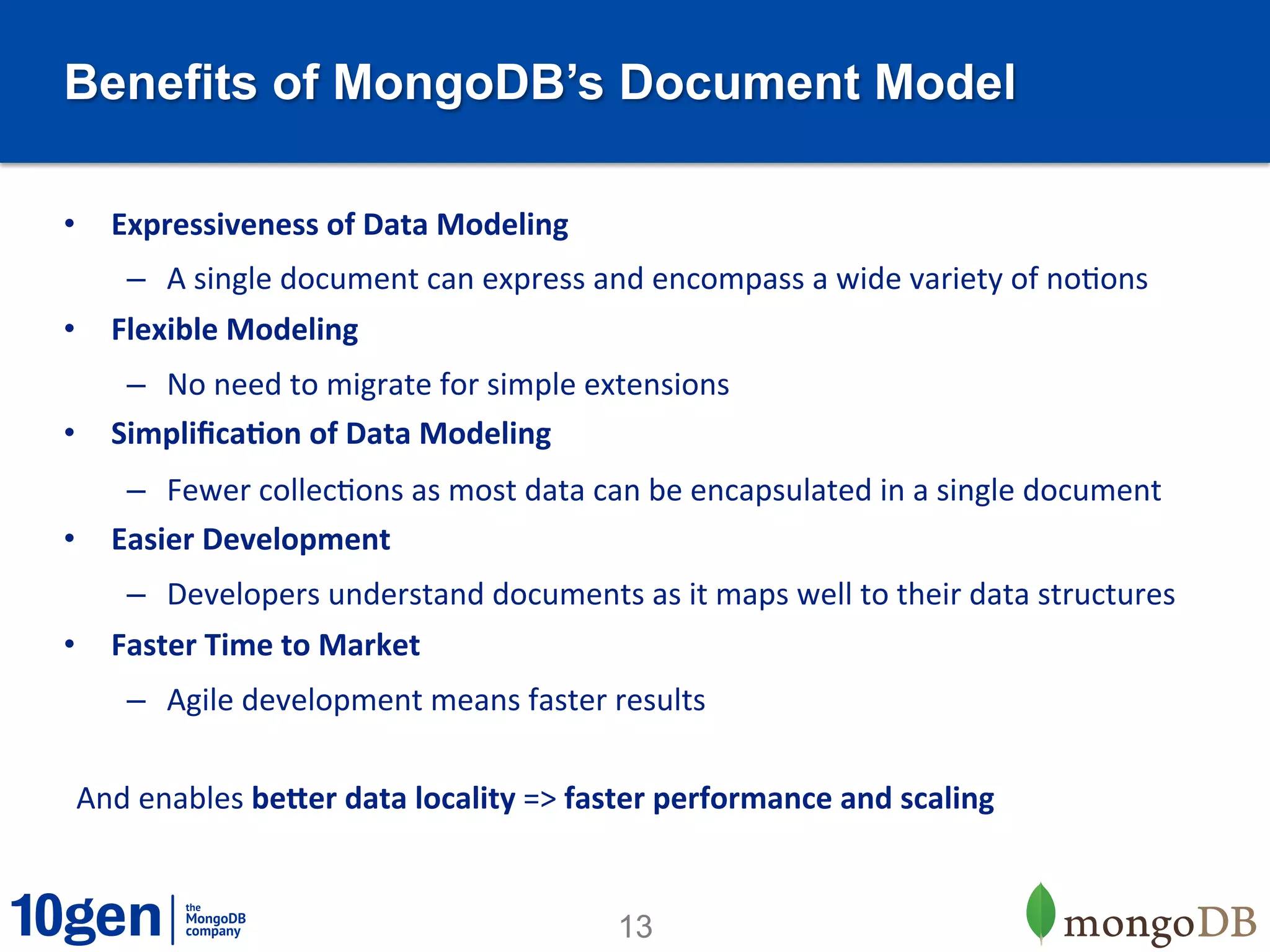 Benefits of MongoDB’s Document Model

•  Expressiveness	
  of	
  Data	
  Modeling	
  
      –  A	
  single	
  document	
  can	
  express	
  and	
  encompass	
  a	
  wide	
  variety	
  of	
  noTons	
  
•  Flexible	
  Modeling	
  
    –  No	
  need	
  to	
  migrate	
  for	
  simple	
  extensions	
  
•  Simpliﬁca9on	
  of	
  Data	
  Modeling	
  
    –  Fewer	
  collecTons	
  as	
  most	
  data	
  can	
  be	
  encapsulated	
  in	
  a	
  single	
  document	
  
•  Easier	
  Development	
  
      –  Developers	
  understand	
  documents	
  as	
  it	
  maps	
  well	
  to	
  their	
  data	
  structures	
  
•  Faster	
  Time	
  to	
  Market	
  
      –  Agile	
  development	
  means	
  faster	
  results	
  

 And	
  enables	
  beEer	
  data	
  locality	
  =>	
  faster	
  performance	
  and	
  scaling	
  


                                                         13
 