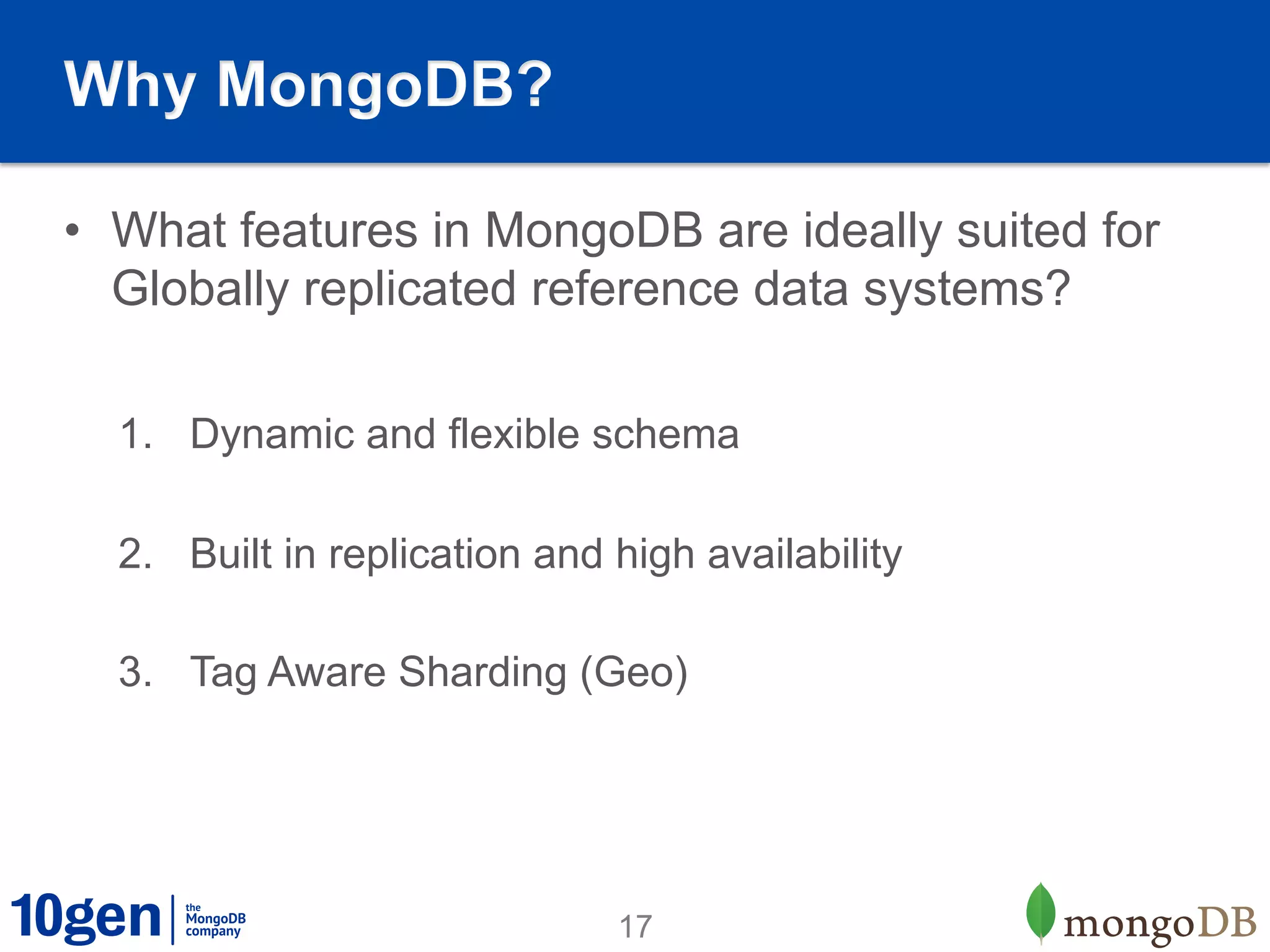 Why MongoDB?

•  What features in MongoDB are ideally suited for
   Globally replicated reference data systems?

  1.  Dynamic and flexible schema

  2.  Built in replication and high availability

  3.  Tag Aware Sharding (Geo)




                               17
 