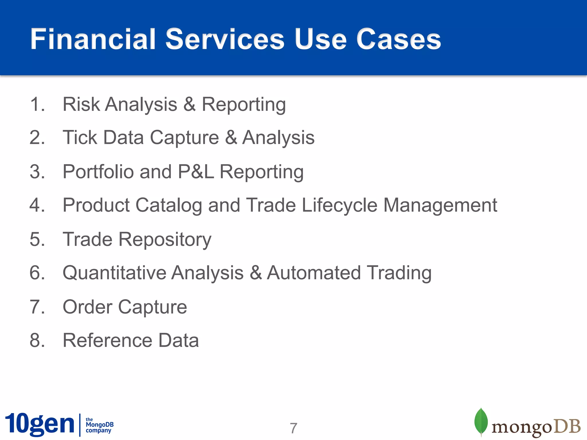 Financial Services Use Cases

1.  Risk Analysis & Reporting
2.  Tick Data Capture & Analysis
3.  Portfolio and P&L Reporting
4.  Product Catalog and Trade Lifecycle Management
5.  Trade Repository
6.  Quantitative Analysis & Automated Trading
7.  Order Capture
8.  Reference Data



                                7
 